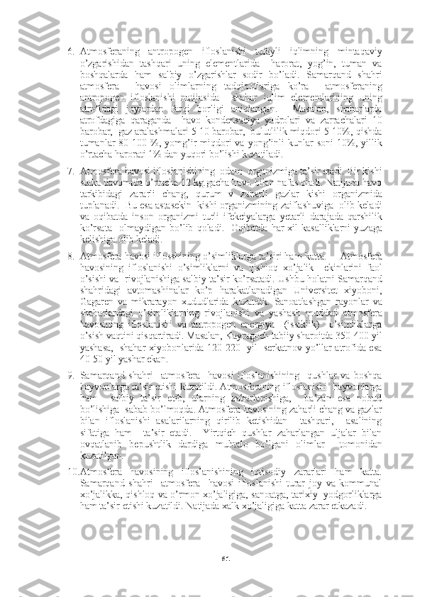 616. Atmosferaning   antropogen   ifloslanishi   tufayli   iqlimning   mintaqaviy
o’zgarishidan   tashqari   uning   elementlarida     harorat,   yog’in,   tuman   va
boshqalarda   ham   salbiy   o’zgarishlar   sodir   bo’ladi.   Samarqand   shahri
atmosfera     havosi   olimlarning   tadqiqotlariga   ko’ra     atmosferaning
antropogen   ifloslanishi   natijasida     shahar   iqlim   elementlarining   uning
atrofidagi   joylardan   farqi   borligi   aniqlangan.     Masalan,   shaharlarda
atrofdagiga   qaraganda     havo   kondensaciya   yadrolari   va   zarrachalari   10
barobar,  gaz aralashmalari 5-10 barobar,  bulutlilik miqdori 5-10%, qishda
tumanlar  80-100  %,  yomg’ir   miqdori   va  yong’inli  kunlar  soni   10%,  yillik
o’rtacha harorati 1% dan yuqori bo’lishi kuzatiladi.
7. Atmosfera havosi ifloslanishining  odam  organizmiga ta’sir etadi. Bir kishi
sutka davomida o’rtacha 12 kg.gacha havo bilan nafas oladi. Natijada havo
tarkibidagi   zararli   chang,   qurum   v   zaharl i   gazlar   kishi   organizmida
tuplanadi.  Bu esa astasekin  kishi organizmining zaiflashuviga  olib keladi
va   o q ibatda   inson   organizmi   turli   ifekciyalarga   ye tarli   darajada   q arshilik
k o’ rsata     olmaydigan   b o’ lib   q oladi.    O q ibatda   h ar   xil   kasalliklarni   yuzaga
kelishiga olib keladi.  
8. A tmosfera  h avosi iflosshining  o’ simliklarga ta ’ siri  ham katta .     Atmosfera
h avosining   ifloslanishi   o’ simliklarni   va   q ishlo q   x o’ jalik     ekinlarini   faol
o’ sish i va     rivojlanishiga salbiy ta ’ sir   ko’rsatadi. Ushbu holatni Samarqand
shahridagi   avtomashinalar   ko’p   harakatlanadigan   Universitet   xiyoboni,
Gagaren   va   mikrarayon   xududlarida   kuzatdik.   Sanoatlashgan   rayonlar   va
shaharlardagi   o’simliklarning   rivojlanishi   va   yashash   muddati   atmosfera
havosining   ifloslanishi   va   antropogen   energiya     (issiklik)     o’simliklarga
o’sish vaqtini qisqartiradi. Masalan, Kayragoch tabiiy sharoitda 350-400 yil
yashasa,   shahar xiyobonlarida 120-220   yil   serkatnov yo’llar atrofida esa
40-50 yil yashar ekan.
9. Samarqand   shahri     atmosfera     havosi   ifloslanishining     qushlar   va   boshqa
hayvonlarga ta’sir etishi kuzatildi. Atmosferaning ifloslanishi   hayvonlarga
ham     salbiy   ta’sir   etib,   ularning   zaharlanishiga,     ba’zan   esa   nobud
bo’lishiga  sabab bo’lmoqda. Atmosfera havosining zaharli chang va gazlar
bilan   ifloslanishi   asalarilarning   qirilib   ketishidan     tashqari,     asalining
sifatiga   ham     ta’sir   etadi.     Yirtqich   qushlar   zaharlangan   uljalar   bilan
ovqatlanib   bepushtlik   dardiga   mubtalo   bo’lgani   olimlar     tomonidan
kuzatilgan.
10. Atmosfera   havosining   ifloslanishining   iqtisodiy   zararlari   ham   katta.
Samarqand   shahri     atmosfera     havosi   ifloslanishi   turar   joy   va   kommunal
xo’jalikka, qishloq va o’rmon xo’jaligiga, sanoatga, tarixiy   yodgorliklarga
ham ta’sir etishi kuzatildi. Natijada xalk xo’jaligiga katta zarar etkazadi.  