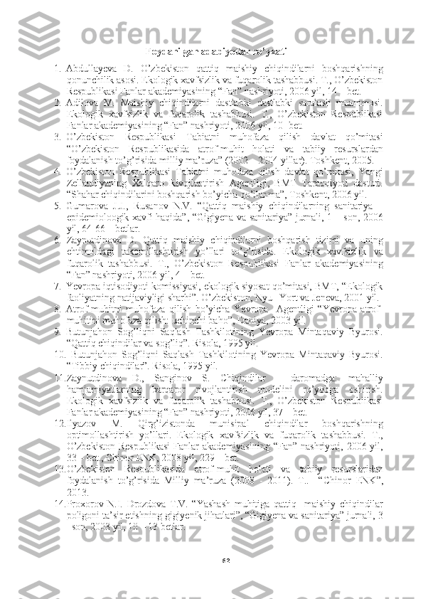 62Foydanilgan adabiyotlar ro’yxati
1. Abdullayeva   D.   O’zbekiston   qattiq   maishiy   chiqindilarni   boshqarishning
qonunchilik asosi. Ekologik xavfsizlik va fuqarolik tashabbusi. T., O’zbekiston
Respublikasi Fanlar akademiyasining “Fan” nashriyoti, 2006 yil, 14 – bet.
2. Adilova   M.   Maishiy   chiqindilarni   dastlabki   dastlabki   saralash   muammosi.
Ekologik   xavfsizlik   va   fuqarolik   tashabbusi.   T.,   O’zbekiston   Respublikasi
Fanlar akademiyasining “Fan” nashriyoti, 2006 yil, 10- bet. 
3. O’zbekiston   Respublikasi   Tabiatni   muhofaza   qilish   davlat   qo’mitasi
“O’zbekiston   Respublikasida   atrof-muhit   holati   va   tabiiy   resurslardan
foydalanish to’g’risida milliy ma’ruza” (2002 – 2004 yillar). Toshkent, 2005.
4. O’zbekiston   Respublikasi   Tabiatni   muhofaza   qilish   davlat   qo’mitasi,   Yangi
Zellandiyaning   Xalqaro   Rivojlantirish   Agentligi,   BMT   Taraqqiyoti   dasturi.
“Shahar chiqindilarini boshqarish bo’yicha qo’llanma”, Toshkent, 2006 yil.
5. Gumarova   J.J.,   Rusanov   N.V.   “Qattiq   maishiy   chiqindilarning   sanitariya   –
epidemioloogik xavfi haqida”, “Gigiyena va sanitariya” jurnali, 1 – son, 2006
yil, 64-66 – betlar.
6. Zaynutdinova   D.   Qattiq   maishiy   chiqindilarni   boshqarish   tizimi   va   uning
ehtimoldagi   takomillashtirish   yo’llari   to’g’risida.   Ekologik   xavfsizlik   va
fuqarolik   tashabbusi.   T.,   O’zbekiston   Respublikasi   Fanlar   akademiyasining
“Fan” nashriyoti, 2006 yil, 4 – bet.
7. Yevropa iqtisodiyoti komissiyasi, ekologik siyosat qo’mitasi, BMT, “Ekologik
faoliyatning natijaviyligi sharhi”. O’zbekiston, Nyu –Yort va Jeneva, 2001 yil.
8. Atrof-muhitni   muhofaza   qilish   bo’yicha   Yevropa     Agentligi   “Yevropa   atrof-
muhitini muhofaza qilish: uchinchi baho”, Daniya, 2003 yil.
9. Butunjahon   Sog’liqni   Saqlash   Tashkilotining   Yevropa   Mintaqaviy   Byurosi.
“Qattiq chiqindilar va sog’liq”. Risola, 1995 yil.
10.   Butunjahon   Sog’liqni   Saqlash   Tashkilotining   Yevropa   Mintaqaviy   Byurosi.
“Tibbiy chiqindilar”. Risola, 1995 yil.
11. Zaynutdinova   D.,   Sanginov   S.   Chiqindilar   –   daromadga:   mahalliy
hamjamiyatlarning   barqaror   rivojlantirish   modelini   ro’yobga   oshirish.
Ekologik   xavfsizlik   va   fuqarolik   tashabbusi.   T.,   O’zbekiston   Respublikasi
Fanlar akademiyasining “Fan” nashriyoti, 2006 yil, 37 – bet.
12. Ilyazov   M.   Qirg’izistonda   munisipal   chiqindilar   boshqarishning
optimollashtirish   yo’llari.   Ekologik   xavfsizlik   va   fuqarolik   tashabbusi.   T.,
O’zbekiston  Respublikasi   Fanlar  akademiyasining  “Fan”  nashriyoti,  2006  yil,
33 – bet., Chinor ENK, 2008 yil, 229 – bet.
13. O’zbekiston   Respublikasida   atrof-muhit   holati   va   tabiiy   resurslaridan
foydalanish   to’g’risida   Milliy   ma’ruza   (2008   -   2011).   T..     “ Chinor   ENK ”,
2013.
14. Proxorov   N.I.   Drozdova   T.V.   “Yashash   muhitiga   qattiq     maishiy   chiqindilar
poligoni ta’sir etishning gigiyenik jihatlari”, “Gigiyena va sanitariya” jurnali, 3
–son, 2003 yil, 10 – 13 betlar. 