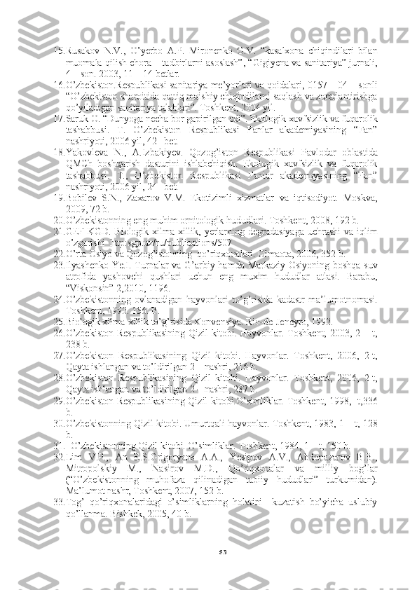 6315. Rusakov   N.V.,   O’yerbo   A.P.   Mironenko   O.V.   “kasalxona   chiqindilari   bilan
muomala qilish chora – tadbirlarni asoslash”, “Gigiyena va sanitariya” jurnali,
4 – son. 2003, 11 – 14 betlar.
16. O’zbekiston.Respublikasi sanitariya me’yorlari va qoidalari, 0157 – 04 – sonli
“O’zbekiston sharoitida qattiq maishiy chiqindilarni saqlash va zararlantirishga
qo’yiladigan sanitariya talablari”. Toshkent, 2004 yil.
17. Saruk O. “Dunyoga necha bor gapirilgan edi”. Ekologik xavfsizlik va fuqarolik
tashabbusi.   T.   O’zbekiston   Respublikasi   Fanlar   akademiyasining   “Fan”
nashriyoti, 2006 yil, 42 –bet.
18. Yakovleva   N.,   A.Izbakiyev.   Qozog’iston   Respublikasi   Pavlodar   oblastida
QMCh   boshqarish   dasturini   ishlabchiqish.   Ekologik   xavfsizlik   va   fuqarolik
tashabbusi.   T.,   O’zbekiston   Respublikasi   Fanlar   akademiyasining   “Fan”
nashriyoti, 2006 yil, 24 –bet.   
19. Bobilev   S.N.,   Zaxarov   V.M.   Ekotizimli   xizmatlar   va   iqtisodiyot.   Moskva,
2009, 72 b. 
20. O’zbekistonning eng muhim ornitologik hududlari. Toshkent, 2008, 192 b.
21. GEF KGD. Biologik xilma-xillik, yerlarning degradasiyaga  uchrashi  va iqlim
o’zgarishi  http:sgp.uz/ru/publications/507
22. O’rta Osiyo va Qozog’istonning  qo’riqxonalari. Olmaota, 2006, 352 b.
23. Ilyashenko Ye.I. Turnalar va G’arbiy hamda Markaziy Osiyoning boshqa suv
atrofida   yashovchi   qushlari   uchun   eng   muxim   hududlar   atlasi.   Barabu,
“Viskonsin” 2,2010, 1196.
24. O’zbekistonning   ovlanadigan   hayvonlari   to’g’risida   kadastr   ma’lumotnomasi.
Toshkent, 1992. 156. B.
25. Biologik xilma-xillik to’g’risida Konvensiya. Rio-de-Jeneyro, 1992.
26. O’zbekiston   Respublikasining   Qizil  kitobi. Hayvonlar.  Toshkent,  2003,  2 –  t,
238 b.
27. O’zbekiston   Respublikasining   Qizil   kitobi.   Hayvonlar.   Toshkent,   2006,   2-t,
Qayta ishlangan va to’ldirilgan 2 – nashri, 216 b.
28. O’zbekiston   Respublikasining   Qizil   kitobi.   Hayvonlar.   Toshkent,   2006,   2-t,
Qayta ishlangan va to’ldirilgan 2 – nashri, 287 b.
29. O’zbekiston Respublikasining Qizil kitobi.O’simliklar. Toshkent, 1998, -t,336
b.
30. O’zbekistonning Qizil kitobi. Umurtqali hayvonlar. Toshkent, 1983, 1 – t, 128
b.
31.   O’zbekistonning Qizil kitobi. O’simliklar. Toshkent, 1984, 1 – t, 150 b.
32. Lim   V.P.,   An   E.S.Grigoryans   A.A.,   Yesipov   A.V.,   Abdunazarov   B.B.,
Mitropolskiy   M.,   Nasirov   M.D.,   Qo’riqxonalar   va   milliy   bog’lar
(“O’zbekistonning   muhofaza   qilinadigan   tabiiy   hududlari”   turkumidan).
Ma’lumot nashr, Toshkent, 2007, 152 b.
33. Tog’   qo’riqxonalaridagi   o’simliklarning   holatini     kuzatish   bo’yicha   uslubiy
qo’llanma. Bishkek, 2005, 40 b. 