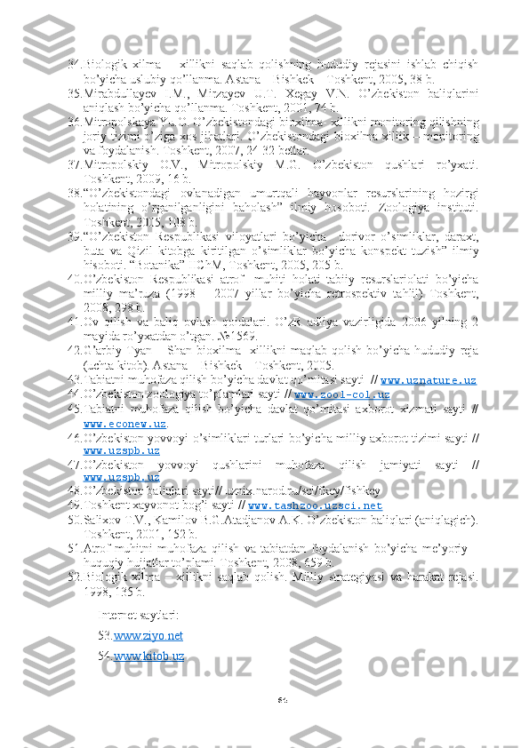 6434. Biologik   xilma   –   xillikni   saqlab   qolishning   hududiy   rejasini   ishlab   chiqish
bo’yicha uslubiy qo’llanma. Astana – Bishkek – Toshkent, 2005, 38 b.
35. Mirabdullayev   I.M.,   Mirzayev   U.T.   Xegay   V.N.   O’zbekiston   baliqlarini
aniqlash bo’yicha qo’llanma. Toshkent, 2001, 74 b.
36. Mitropolskaya Yu.O. O’zbekistondagi bioxilma- xillikni monitoring qilishning
joriy tizimi  o’ziga xos jihatlari. O’zbekistondagi  bioxilma-xillik – monitoring
va foydalanish. Toshkent, 2007, 24-32 betlar.
37. Mitropolskiy   O.V.,   Mitropolskiy   M.G.   O’zbekiston   qushlari   ro’yxati.
Toshkent, 2009, 16 b.
38. “O’zbekistondagi   ovlanadigan   umurtqali   hayvonlar   resurslarining   hozirgi
holatining   o’rganilganligini   baholash”   ilmiy   hosoboti.   Zoologiya   instituti.
Toshkent, 2005, 108 b.
39. “O’zbekiston   Respublikasi   viloyatlari   bo’yicha     dorivor   o’simliklar,   daraxt,
buta   va   Qizil   kitobga   kiritilgan   o’simliklar   bo’yicha   konspekt   tuzish”   ilmiy
hisoboti. “Botanika” IIChM, Toshkent, 2005, 205 b.
40. O’zbekiston   Respublikasi   atrof-   muhiti   holati   tabiiy   resurslariolati   bo’yicha
milliy   ma’ruza   (1998   –   2007   yillar   bo’yicha   retrospektiv   tahlil)   Toshkent,
2008, 298 b.
41. Ov   qilish   va   baliq   ovlash   qoidalari.   O’zR   adliya   vazirligida   2006   yilning   2
mayida ro’yxatdan o’tgan. №1569.
42. G’arbiy   Tyan   –   Shan   bioxilma-   xillikni   maqlab   qolish   bo’yicha   hududiy   reja
(uchta kitob). Astana  - Bishkek – Toshkent, 2005.
43. Tabiatni muhofaza qilish bo’yicha davlat qo’mitasi sayti  //  www.uznature.uz
44. O’zbekiston zoologiya to’plamlari sayti //   www.zool-col.uz
45. Tabiatni   muhofaza   qilish   bo’yicha   davlat   qo’mitasi   axborot   xizmati   sayti   //
www.econew.uz .
46. O’zbekiston yovvoyi o’simliklari turlari bo’yicha milliy axborot tizimi sayti //
www.uzspb.uz
47. O’zbekiston   yovvoyi   qushlarini   muhofaza   qilish   jamiyati   sayti   //
www.uzspb.uz
48. O’zbekiston baliqlari sayti// uznix.narod.ru/sci/fkey/fishkey
49. Toshkent xayvonot bog’i sayti //  www.tashzoo.uzsci.net  
50. Salixov T.V., Kamilov B.G.Atadjanov A.K. O’zbekiston baliqlari (aniqlagich).
Toshkent, 2001, 152 b.
51. Atrof-muhitni   muhofaza   qilish   va   tabiatdan   foydalanish   bo’yicha   me’yoriy   –
huquqiy hujjatlar to’plami. Toshkent, 2008, 659 b.
52. Biologik   xilma   –   xillikni   saqlab   qolish.   Milliy   strategiyasi   va   harakat   rejasi.
1998, 135 b.
Internet saytlari:
53. www.ziyo.net
54. www.kitob.uz 
