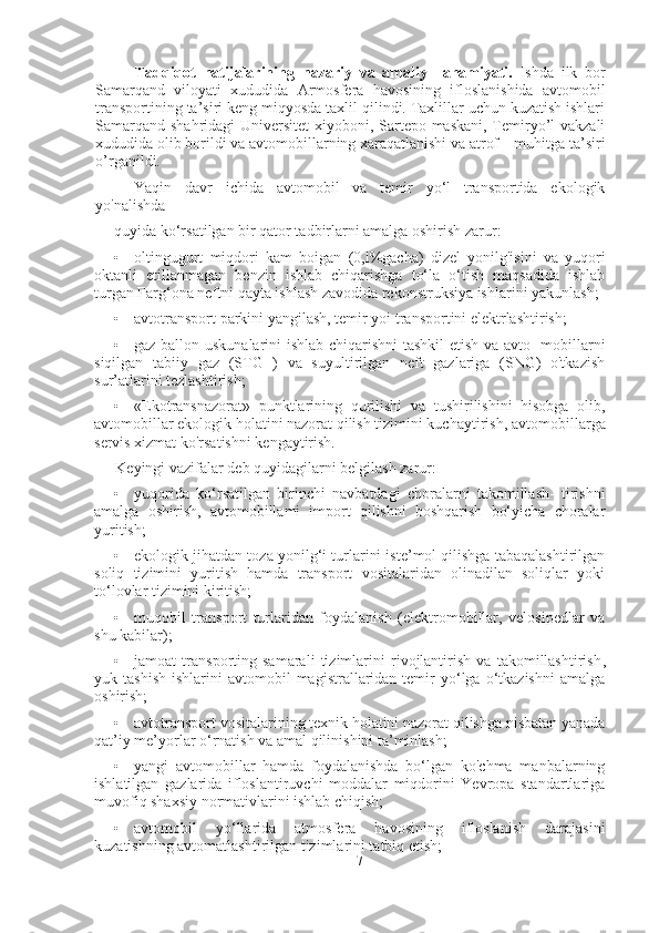 Tadqiqot   natijalarining   nazariy   va   amaliy     ahamiyati.   Ishda   ilk   bor
Samarqand   viloyati   xududida   Armosfera   havosining   ifloslanishida   avtomobil
transportining ta’siri keng miqyosda taxlil qilindi. Taxlillar uchun kuzatish ishlari
Samarqand shahridagi Universitet  xiyoboni, Sartepo maskani, Temiryo’l vakzali
xududida olib borildi va avtomobillarning xaraqatlanishi va atrof – muhitga ta’siri
o’rganildi.
Yaqin   davr   ichida   avtomobil   va   temir   yo‘l   transportida   ekologik
yo'nalishda
quyida ko‘rsatilgan bir qator tadbirlarni amalga oshirish zarur:
• oltingugurt   miqdori   kam   boigan   (0,l%gacha)   dizel   yonilg'isini   va   yuqori
oktanli   etillanmagan   benzin   ishlab   chiqarishga   to‘la   o‘tish   maqsadida   ishlab
turgan Farg‘ona neftni qayta ishlash zavodida rekonstruksiya ishlarini yakunlash;
• avtotransport parkini yangilash ,  temir yoi transportini elektrlashtirish;
• gaz-ballon uskunalarini ishlab chiqarishni  tashkil etish va avto- mobillarni
siqilgan   tabiiy   gaz   (STG   )   va   suyultirilgan   neft   gazlariga   (SNG)   o'tkazish
sur’atlarini tezlashtirish;
• «Ekotransnazorat»   punktlarining   qurilishi   va   tushirilishini   hisobga   olib,
avtomobillar ekologik holatini nazorat qilish tizimini kuchaytirish ,  avtomobillarga
servis xizmat ko'rsatishni kengaytirish.
Keyingi vazifalar deb quyidagilarni belgilash zarur:
• yuqorida   ko‘rsatilgan   birinchi   navbatdagi   choralarni   takomillash-   tirishni
amalga   oshirish ,   avtomobillami   import   qilishni   boshqarish   bo‘yicha   choralar
yuritish;
• ekologik jihatdan toza yonilg‘i turlarini iste’mol qilishga tabaqalashtirilgan
soliq   tizimini   yuritish   hamda   transport   vositalaridan   olinadilan   soliqlar   yoki
to‘lovlar tizimini kiritish;
• muqobil   transport   turlaridan   foydalanish   (elektromobillar,   velosipedlar   va
shu kabilar);
• jamoat   transporting   samarali   tizimlarini   rivojlantirish   va   takomillashtirish ,
yuk  tashish   ishlarini   avtomobil   magistrallaridan  temir   yo‘lga   o‘tkazishni   amalga
oshirish;
• avtotransport vositalarining texnik holatini nazorat qilishga nisbatan yanada
qat’iy me’yorlar o‘rnatish va amal qilinishini ta’minlash;
• yangi   avtomobillar   hamda   foydalanishda   bo‘lgan   ko'chma   manbalarning
ishlatilgan   gazlarida   ifloslantiruvchi   moddalar   miqdorini   Yevropa   standartlariga
muvofiq shaxsiy normativlarini ishlab chiqish;
• avtomobil   yo‘llarida   atmosfera   havosining   ifloslanish   darajasini
kuzatishning avtomatlashtirilgan tizimlarini tatbiq etish;
7 