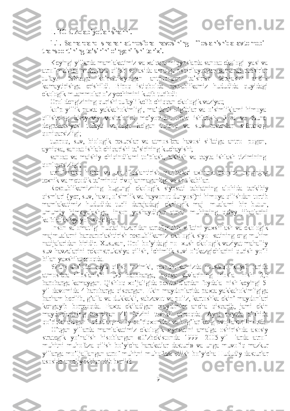 I. BOB. Adabiyotlar sharhi.
1.1.   Samarqand   shahar   atmosfera   havosining     ifloslanishida   avtomobil
transportining ta’sirini o’rganilishi tarixi. 
Keyingi yillarda mamlakatimiz va xalqaro miqyoslarda sanoat ekologi- yasi va
atrof-muhitni   muhofaza   qilish   sohasida   amalga   oshirilayotgan   samarali   tadbirlar
tufayJi   tabiatga   ko’rsatilayotgan   antropogen   ta’sirlar   darajasini   ancha
kamaytirishga   erishildi.   Biroq   istiqbolda   respublikamiz   hududida   quyidagi
ekologik muammolar o’z yechimini kutib turibdi:
Orol dengizining qurishi tufayli kelib chiqqan ekologik vaziyat;
ko’p   yillik   paxta   yakkahokimligi,   ma’danli   o’g’itlar   va   o’simliklami   himoya
qilishning   kimyoviy   vositalarini   me’yoridan   ortiq   ishlatish,   flora   va   fauna
degradatsiyasi   tufayli   vujudga   kelgan   tuproq   va   suv   resurslari   sifatining
qoniqarsizligi;
tuproq,   suv,   biologik   resurslar   va   atmosfera   havosi   sifatiga   antro-   pogen,
ayniqsa, sanoat ishlab chiqarishi ta’sirining kuchayishi;
sanoat   va   maishiy   chiqindilami   to’plash,   tashish   va   qayta   ishlash   tizimining
qonlqarsizligi;
atrof-muhit   holati   va   uni   ifloslantirish   manbalari   axborot   monito-   ringining
texnik va metodik ta’minoti rivojlanmaganligi va shu kabilar.
Respublikamizning   bugungi   ekologik   siyosati   tabiatning   alohida   tarkibiy
qismlari {yer, suv, havo, o’simlik va hayvonot dunyosi)ni himoya qilishdan tortib
mamlakatimiz   hududida   turli   darajadagi   ekologik   maj-   mualami   bir   butun,
umumiy   himoyalashga,   inson   yashaydigan   atrof-   muhitning   qulay   jihatlarini
kafolatlashga yo’naItiriIgan.
Inson salomatligi  nuqtai  nazaridan atrof-muhit sifatini  yaxshilash  va ekologik
majmualarni  barqarorlashtirish respublikamiz ekologik siyo-  satining eng muhim
natijalaridan biridir. Xususan, Orol bo’yidagi no- xush ekologik vaziyat mahalliy
suv   havzalarini   rekonstruktsiya   qilish,   ichimlik   suvi   o’tkazgichlarini   qurish   yo’li
bilan yaxshilanmoqda.
Shuni   alohida   qayd   qilish   lozimki,   respublikamizda   mustaqillik   yil-   iarida
atmosfera   ifloslanishi   1,95   barobarga,   oqova   suvlarining   iflosla-   nishi   2,0
barobarga kamaygan. Qishloq xo’jaligida pestitsidlardan foydala- nish keyingi 5-
yil davomida 4 barobarga qisqargan. Ekin maydonlarida paxta yakkahokimligiga
barham berilib, g’alla va dukkakli, sabzavot va poliz, kartoshka ekin’ maydonlari
kengayib   bormoqda.   Paxta   ekiladigan   maydonlar   ancha   qisqarib,   jami   ekin
maydonlarining   taxminan   40   foizini   tashkil   etmoqda.   Ayni   paytda   alohida
qo’riqlanadigan hududlar, milliy qo’riqxonalar va bog’lar keng rivojlantirilmoqda.
O’tgan   yillarda   mamlakatimiz   ekologik   siyosatini   amalga   oshirishda   asosiy
strategik   yo’nalish   hisoblangan   «0’zbekistonda   1999—2005-yil-   larda   atrof-
muhitni   muhofaza   qilish   bo’yicha   harakatlar   dasturi»   va   unga   muvofiq   mazkur
yillarga mo’!ja!langan atrof-muhitni muhofaza qilish bo’yicha Hududiy dasturlar
asosida amaliy ishlar olib borildi.
9 