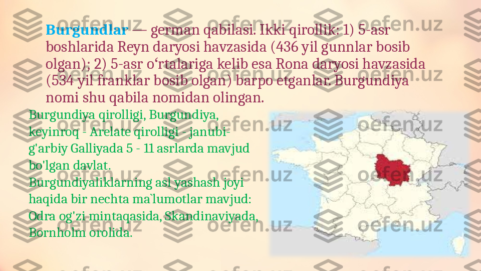 Burgundlar  — german qabilasi. Ikki qirollik: 1) 5-asr 
boshlarida Reyn daryosi havzasida (436 yil gunnlar bosib 
olgan); 2) 5-asr o rtalariga kelib esa Rona daryosi havzasida ʻ
(534 yil franklar bosib olgan) barpo etganlar. Burgundiya 
nomi shu qabila nomidan olingan.
Burgundiya qirolligi, Burgundiya, 
keyinroq - Arelate qirolligi - janubi-
g'arbiy Galliyada 5 - 11 asrlarda mavjud 
bo'lgan davlat.
Burgundiyaliklarning asl yashash joyi 
haqida bir nechta  ma`lumot lar mavjud: 
Odra og'zi mintaqasida, Skandinaviyada, 
Bornholm orolida. 