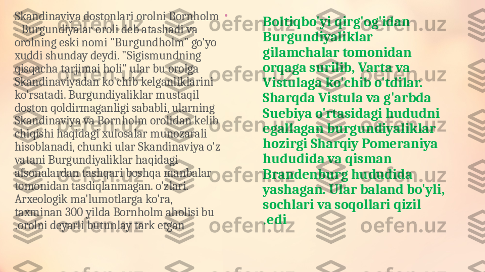 •
Skandinaviya dostonlari orolni Bornholm 
- Burgundiyalar oroli deb atashadi va 
orolning eski nomi "Burgundholm" go'yo 
xuddi shunday deydi. "Sigismundning 
qisqacha tarjimai holi" ular bu orolga 
Skandinaviyadan ko'chib kelganliklarini 
ko'rsatadi. Burgundiyaliklar mustaqil 
doston qoldirmaganligi sababli, ularning 
Skandinaviya va Bornholm orolidan kelib 
chiqishi haqidagi xulosalar munozarali 
hisoblanadi, chunki ular Skandinaviya o'z 
vatani Burgundiyaliklar haqidagi 
afsonalardan tashqari boshqa manbalar 
tomonidan tasdiqlanmagan. o'zlari. 
Arxeologik ma'lumotlarga ko'ra, 
taxminan 300 yilda Bornholm aholisi bu 
orolni deyarli butunlay tark etgan. Boltiqbo'yi qirg'og'idan 
Burgundiyaliklar 
gilamchalar tomonidan 
orqaga surilib, Varta va 
Vistulaga ko'chib o'tdilar. 
Sharqda Vistula va g'arbda 
Suebiya o'rtasidagi hududni 
egallagan burgundiyaliklar 
hozirgi Sharqiy Pomeraniya 
hududida va qisman 
Brandenburg hududida 
yashagan. Ular baland bo'yli, 
sochlari va soqollari qizil 
edi. 