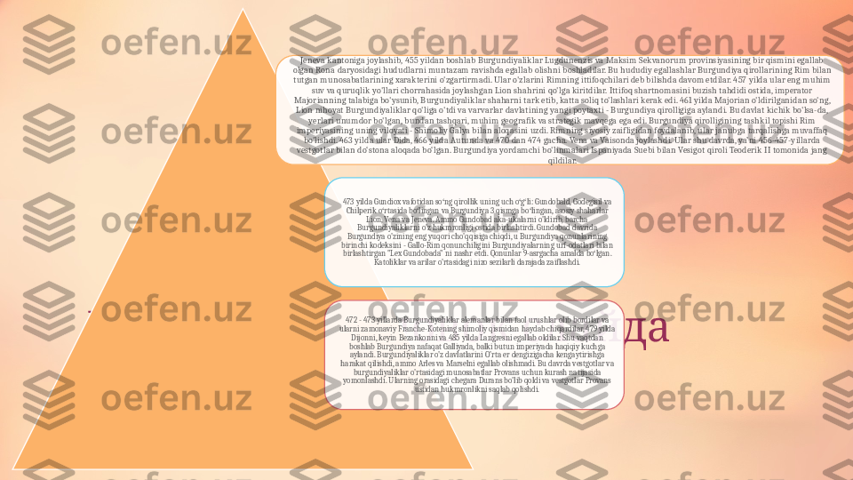      Добавить заголовок слайда
- 1 Jeneva kantoniga joylashib, 455 yildan boshlab Burgundiyaliklar Lugdunenzis va Maksim Sekvanorum provinsiyasining bir qismini egallab 
olgan Rona daryosidagi hududlarni muntazam ravishda egallab olishni boshladilar. Bu hududiy egallashlar Burgundiya qirollarining Rim bilan 
tutgan munosabatlarining xarakterini o'zgartirmadi. Ular o'zlarini Rimning ittifoqchilari deb bilishda davom etdilar. 457 yilda ular eng muhim 
suv va quruqlik yo'llari chorrahasida joylashgan Lion shahrini qo'lga kiritdilar. Ittifoq shartnomasini buzish tahdidi ostida, imperator 
Majorianning talabiga bo'ysunib, Burgundiyaliklar shaharni tark etib, katta soliq to'lashlari kerak edi. 461 yilda Majorian o'ldirilganidan so'ng, 
Lion nihoyat Burgundiyaliklar qo'liga o'tdi va varvarlar davlatining yangi poytaxti - Burgundiya qirolligiga aylandi. Bu davlat kichik bo'lsa-da, 
yerlari unumdor bo'lgan, bundan tashqari, muhim geografik va strategik mavqega ega edi. Burgundiya qirolligining tashkil topishi Rim 
imperiyasining uning viloyati - Shimoliy Galya bilan aloqasini uzdi. Rimning siyosiy zaifligidan foydalanib, ular janubga tarqalishga muvaffaq 
bo'lishdi. 463 yilda ular Dida, 466 yilda Autunda va 470 dan 474 gacha. Vena va Vaisonda joylashdi. Ular shu davrda, ya’ni 456-457-yillarda 
vestgotlar bilan do‘stona aloqada bo‘lgan. Burgundiya yordamchi bo'linmalari Ispaniyada Suebi bilan Vesigot qiroli Teoderik II tomonida jang 
qildilar.
473 yilda Gundiox vafotidan so ng qirollik uning uch o g li: Gundobald, Godegisil va 	
ʻ ʻ ʻ
Chilperik o rtasida bo lingan va Burgundiya 3 qismga bo lingan, asosiy shaharlar 	ʻ ʻ ʻ
Lion, Vena va Jeneva. Ammo Gundobad aka-ukalarni o'ldirib, barcha 
Burgundiyaliklarni o'z hukmronligi ostida birlashtirdi. Gundobad davrida 
Burgundiya o'zining eng yuqori cho'qqisiga chiqdi, u Burgundiya qonunlarining 
birinchi kodeksini - Gallo-Rim qonunchiligini Burgundiyalarning urf-odatlari bilan 
birlashtirgan "Lex Gundobada" ni nashr etdi. Qonunlar 9-asrgacha amalda bo lgan. 	
ʻ
Katoliklar va arilar o'rtasidagi nizo sezilarli darajada zaiflashdi.
472 - 473 yillarda Burgundiyaliklar alemanlar bilan faol urushlar olib bordilar va 
ularni zamonaviy Franche-Kotening shimoliy qismidan haydab chiqardilar, 479 yilda 
Dijonni, keyin Bezankonni va 485 yilda Langresni egallab oldilar. Shu vaqtdan 
boshlab Burgundiya nafaqat Galliyada, balki butun imperiyada haqiqiy kuchga 
aylandi. Burgundiyaliklar o'z davlatlarini O'rta er dengizigacha kengaytirishga 
harakat qilishdi, ammo Arles va Marselni egallab olishmadi. Bu davrda vestgotlar va 
burgundiyaliklar o'rtasidagi munosabatlar Provans uchun kurash natijasida 
yomonlashdi. Ularning orasidagi chegara Durans bo'lib qoldi va vestgotlar Provans 
ustidan hukmronlikni saqlab qolishdi.    