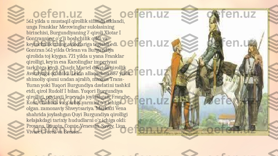 561 yilda u mustaqil qirollik sifatida tiklandi, 
unga Franklar Merovinglar sulolasining 
birinchisi, Burgundiyaning 7-qiroli Xlotar I 
Gontranning o'g'li boshchilik qildi va 
keyinchalik uning avlodlariga tegishli edi. 
Gontran 561 yilda Orlean va Burgundiya 
qirolida toj kiygan. 721 yilda u yana Franklar 
qirolligi, keyin esa Karolinglar imperiyasi 
tarkibiga kirdi. Charlz Martel davrida qirollik 
Avstriyaga qo'shildi. Lekin allaqachon 887 yilda 
shimoliy qismi undan ajralib, maxsus Trans-
Yuran yoki Yuqori Burgundiya davlatini tashkil 
etdi, qirol Rudolf I bilan. Yuqori Burgundiya 
qirolligi, poytaxti Jenevada joylashgan, Franche-
Kont, Chablais va g'arbiy yarmini o'z ichiga 
olgan. zamonaviy Shveytsariya. Markazi Vena 
shahrida joylashgan Quyi Burgundiya qirolligi 
kelajakdagi tarixiy hududlarni o'z ichiga oldi: 
Provans, Daupin, Comte-Venessin, Savoy, Lion, 
Vivaret, Forez va Bresse. 