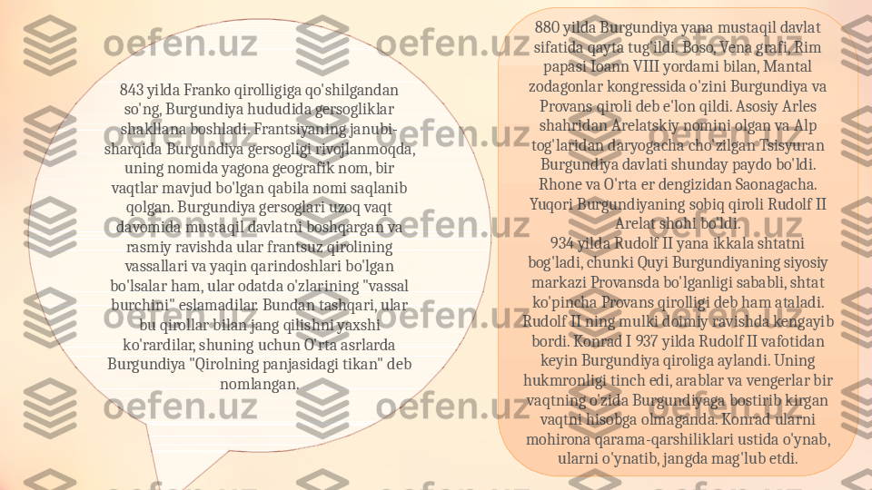 843 yilda Franko qirolligiga qo'shilgandan 
so'ng, Burgundiya hududida gersogliklar 
shakllana boshladi. Frantsiyaning janubi-
sharqida Burgundiya gersogligi rivojlanmoqda, 
uning nomida yagona geografik nom, bir 
vaqtlar mavjud bo'lgan qabila nomi saqlanib 
qolgan. Burgundiya gersoglari uzoq vaqt 
davomida mustaqil davlatni boshqargan va 
rasmiy ravishda ular frantsuz qirolining 
vassallari va yaqin qarindoshlari bo'lgan 
bo'lsalar ham, ular odatda o'zlarining "vassal 
burchini" eslamadilar. Bundan tashqari, ular 
bu qirollar bilan jang qilishni yaxshi 
ko'rardilar, shuning uchun O'rta asrlarda 
Burgundiya "Qirolning panjasidagi tikan" deb 
nomlangan. 880 yilda Burgundiya yana mustaqil davlat 
sifatida qayta tug'ildi. Boso, Vena grafi, Rim 
papasi Ioann VIII yordami bilan, Mantal 
zodagonlar kongressida o'zini Burgundiya va 
Provans qiroli deb e'lon qildi. Asosiy Arles 
shahridan Arelatskiy nomini olgan va Alp 
tog'laridan daryogacha cho'zilgan Tsisyuran 
Burgundiya davlati shunday paydo bo'ldi. 
Rhone va O'rta er dengizidan Saonagacha. 
Yuqori Burgundiyaning sobiq qiroli Rudolf II 
Arelat shohi bo'ldi.
934 yilda Rudolf II yana ikkala shtatni 
bog'ladi, chunki Quyi Burgundiyaning siyosiy 
markazi Provansda bo'lganligi sababli, shtat 
ko'pincha Provans qirolligi deb ham ataladi. 
Rudolf II ning mulki doimiy ravishda kengayib 
bordi. Konrad I 937 yilda Rudolf II vafotidan 
keyin Burgundiya qiroliga aylandi. Uning 
hukmronligi tinch edi, arablar va vengerlar bir 
vaqtning o'zida Burgundiyaga bostirib kirgan 
vaqtni hisobga olmaganda. Konrad ularni 
mohirona qarama-qarshiliklari ustida o'ynab, 
ularni o'ynatib, jangda mag'lub etdi. 