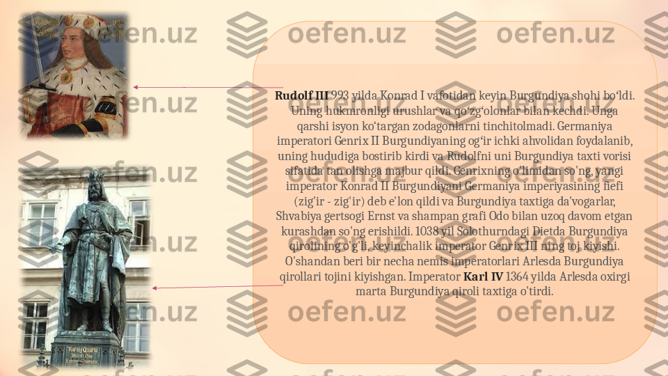 Rudolf III  993 yilda Konrad I vafotidan keyin Burgundiya shohi bo ldi. ʻ
Uning hukmronligi urushlar va qo zg olonlar bilan kechdi. Unga 	
ʻ ʻ
qarshi isyon ko‘targan zodagonlarni tinchitolmadi. Germaniya 
imperatori Genrix II Burgundiyaning og ir ichki ahvolidan foydalanib, 	
ʻ
uning hududiga bostirib kirdi va Rudolfni uni Burgundiya taxti vorisi 
sifatida tan olishga majbur qildi. Genrixning o'limidan so'ng, yangi 
imperator Konrad II Burgundiyani Germaniya imperiyasining fiefi 
(zig'ir - zig'ir) deb e'lon qildi va Burgundiya taxtiga da'vogarlar, 
Shvabiya gertsogi Ernst va shampan grafi Odo bilan uzoq davom etgan 
kurashdan so'ng erishildi. 1038 yil Solothurndagi Dietda Burgundiya 
qirolining o'g'li, keyinchalik imperator Genrix III ning toj kiyishi. 
O'shandan beri bir necha nemis imperatorlari Arlesda Burgundiya 
qirollari tojini kiyishgan. Imperator  Karl IV  1364 yilda Arlesda oxirgi 
marta Burgundiya qiroli taxtiga o'tirdi. 