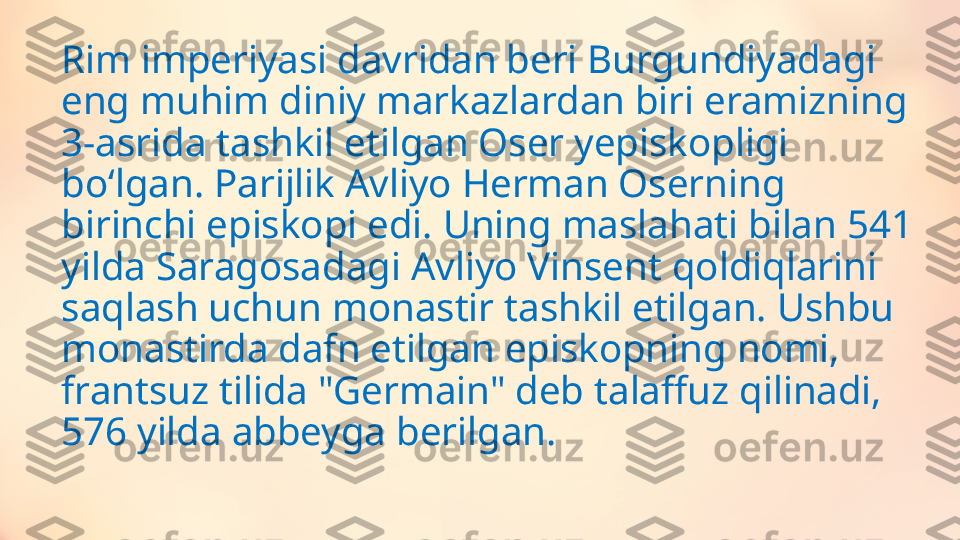 Rim imperiyasi davridan beri Burgundiyadagi 
eng muhim diniy markazlardan biri eramizning 
3-asrida tashkil etilgan Oser yepiskopligi 
boʻlgan. Parijlik Avliyo Herman Oserning 
birinchi episkopi edi. Uning maslahati bilan 541 
yilda Saragosadagi Avliyo Vinsent qoldiqlarini 
saqlash uchun monastir tashkil etilgan. Ushbu 
monastirda dafn etilgan episkopning nomi, 
frantsuz tilida "Germain" deb talaffuz qilinadi, 
576 yilda abbeyga berilgan. 