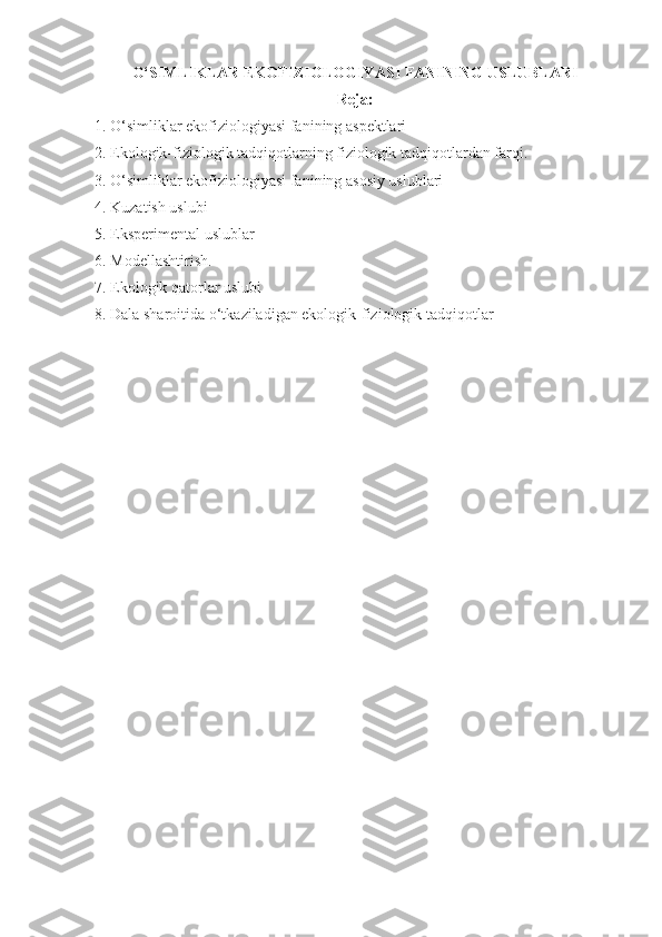 O‘SIMLIKLAR EKOFIZIOLOGIY А SI FANINING USLUBLARI
Reja:
1.  O‘simliklar ekofiziologiyasi fanining aspektlari
2.  Ekologik-fiziologik tadqiqotlarning fiziologik tadqiqotlardan farqi.
3.  O‘simliklar ekofiziologiyasi fanining asosiy uslublari
4.  Kuzatish uslubi
5.  Eksperimental uslublar
6.  Modellashtirish.
7.  Ekologik qatorlar uslubi
8.  Dala sharoitida o‘tkaziladigan ekologik-fiziologik tadqiqotlar 