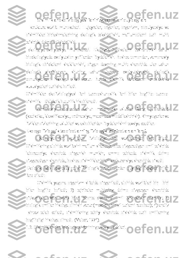 O‘simliklar ekofiziologiyasi fanining aspektlari quyidagilar:
–   struktura-vazifa   munosabati.   Hujayralar,   organlar,   organizm,   populyatsiya   va
o‘simliklar   birlashmalarining   ekologik   tekshirilishi,   ma’lumotlarni   turli   muhit
ta’sirida doimo solishtirilishi.
–ekologiya-evolyutsiya   munosabati.   Ekologik   hodisalarni   tushuntirish   uchun
bioekologiyada evolyutsion yo‘llardan foydalanish. Boshqa tomondan, zamonaviy
biologik   ob’ektlarni   shakllanishi,   o‘tgan   davrning   muhit   sharoitida   ular   uchun
ekologik   xisoblangan,   shuning   uchun   ularning   evolyutsiyasida   ekologik
qonuniyatlarni   hisobga   olish   zarur.   Bunda   o‘simlik   ob’ektlarini   moslashish
xususiyatlari turlicha bo‘ladi.
O‘simliklar   ekofiziologiyasi   fani   tuproqshunoslik   fani   bilan   bog‘liq:   tuproq-
o‘simlik – dialektik butunlik hisoblanadi.
Zamonaviy   tadqiqotlar   uchun   matematik   uslublar   keng   qo‘llaniladi
(statistika, klassifikatsiya, ordinatsiya, matematik modellashtirish). Kimyogarlar va
fiziklar o‘zlarining uslublari va asboblaridan foydalanishni tavsiya etadilar.
Ekologo-fiziologik tadqiqotlarning fiziologik tadqiqotlardan farqi.
Ekologiya   fani   vazifalari   fiziologiya   fani   vazifalaridan   farq   qiladi.
O‘simlikning alohida vazifasini ma’lum sharoitda bitta o‘zgaradigan omil ta’sirida
laboratoriya   sharoitda   o‘rganish   mumkin,   ammo   tabiatda   o‘simlik   doimo
o‘zgaradigan sharoitda, boshqa o‘simliklar bilan konkurensiya sharoitida o‘sadi.
Ekologik-fiziologik   tadqiqotlar   fiziologik   tadqiqotlardan   quyidagi   belgilari   bilan
farq qiladi:
O‘simlik   yagona   organizm   sifatida   o‘rganiladi,   alohida   vazifalari   bir   -   biri
bilan   bog‘liq   bo‘ladi;   2)   tajribalar   muhitning   doimo   o‘zgargan   sharoitida
o‘tkaziladi,     vaqt-   vaqti   bilan   bironta   ekstremal   omil   faollashishi   mumkin;   3)
biologik omillar hisobga olinishi zarur (masalan, bir xil turlarni raqobati); 4) analiz
–sintez   talab   etiladi,   o‘simlikning   tabiiy   sharoitda   o‘sishida   turli   omillarning
bog‘liqligi hisobga olinadi.  (Valter, 1974).
1.2. O‘simliklar ekofiziologiyasi fanining asosiy uslublari. 