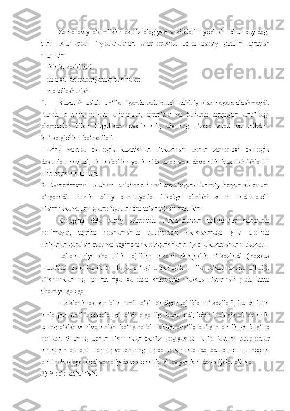 Zamonaviy o‘simliklar ekofiziologiyasi vazifalarini yechish uchun quyidagi
turli   uslublardan   foydalanadilar.   Ular   orasida   uchta   asosiy   guruhni   ajratish
mumkin:
– dala kuzatishlari;
– dala va laboratoriyadagi tajribalar;
– modellashtirish. 
1. Kuzatish   uslubi   qo‘llanilganda   tadqiqotchi   tabbiiy   sistemaga   aralashmaydi.
Bunda   botanik   ob’ekti   aniqlanadi,   ajratiladi   va   tabiatda   tarqalgan   atrofidagi
elementlar   bilan   birgalikda   tavsiflanadi,   ularning   o‘zaro   sifati   va   mikdori
ko‘rsatgichlari ko‘rsatiladi.
Hozirgi   vaqtda   ekologik   kuzatishlar   o‘tkazilishi   uchun   zamonavi   ekologik
dasturlar   mavjud,  ular  asboblar   yordamida  uzoq   vaqt   davomida  kuzatish  ishlarini
olib borishi mumkin.
2.   Eksperimental uslublar – tadqiqotchi ma’lum o‘zgarishlar ro‘y bergan sistemani
o‘rganadi.   Bunda   tabiiy   qonuniyatlar   hisobga   olinishi   zarur.   Tadqiqotchi
o‘simlikka va uning atrofiga turlicha ta’sir qilishi mumkin.
Ko‘pgina   dala   tabiiy   sharoitida   o‘tkaziladigan   tadqiqotlar   nazoratda
bo‘lmaydi,   tajriba   boshlanishida   tadqiqotchi   ekosistemaga   yoki   alohida
ob’ektlariga ta’sir etadi va keyinchalik o‘zgarishlar bo‘yicha kuzatishlar o‘tkazadi.
Laboratoriya   sharoitida   tajriblar   nazorat   darajasida   o‘tkaziladi   (maxsus
murakkab asboblar-fitotronlarda ko‘pgina ekologik omillar ta’siri nazorat etiladi).
O‘simliklarning   laboratoriya   va   dala   sharoitida   maxsus   o‘stirilishi   juda   katta
ahamiyatga ega.
Fiziklarda  asosan   bitta omil  ta’sir   etadigan tajriblar  o‘tkaziladi, bunda  bitta
tanlangan   omil   boshqalariga   ta’sir   etganligi   kuzatiladi,   lekin   biologik   ob’ektlarda
uning o‘sish va rivojlanishi ko‘pgina bir- biriga bog‘liq bo‘lgan omillarga bog‘liq
bo‘ladi.   Shuning   uchun   o‘simliklar   ekofiziologiyasida     ko‘p   faktorli   tadqiqotlar
tarqalgan bo‘ladi. Har bir variantning bir qator tajribalarida tadqiqotchi bir nechta
omilni hisobga oladi va natijada matematik ishlov yordamida natijalar olinadi.
3)  Modellashtirish . 