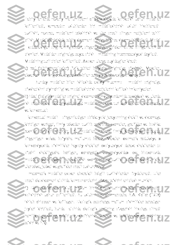 Tabiiy fanlarda nazariy ma’lumotlarni effektiv shaklda ko‘rsatish  uchun modellar
ko‘llaniladi,   samarador   uslublardan   biri   modellashtirish   uslubi   hisoblanadi–
tuzilishi,   nazorat,   modellarni   tekshirish   va   ular   orqali   olingan   natijalarni   tahlil
qilish. Modellashtirishda tabiiy sistemani o‘rniga boshqa sistema ishlatiladi. Model
– soddalashgan originalning obrazi, o‘rganiladigan ob’ektni qo‘pal olingan alohida
qismlari. Modeldan originalga qayta o‘tish – modelning interpretatsiyasi deyiladi.
Modelning turli tiplari ko‘llaniladi. Asosan ularga quyidagilar kiradi:
a)   real   (tabiiy,   analoglar)   fizik   tabiati   bo‘yicha   originalga   o‘xshash.   Masalan,
akvarium o‘zining tirik organizmli bilan tabiiy suv havzasiga o‘xshaydi.
Bunday   modellar   bilan   ishlashda   asosiy   muammo   –   modelni   originalga
o‘xshatishni qiyinchiligi va modellashtirish natijalarini ko‘llash imkoniyatlari.
b) ideal (belgili)modellar original sistemani simvol yordamida tasvirlash va ularda
ish olib borish. Ekologiyada belgili modellarni ikkita turi ko‘llaniladi - matematik
va konseptual:
– konseptual modeli – o‘rganiladigan ob’ekt yoki jarayonning shaklli va sistemaga
kiritilgan   varianti,   ilmiy   tekstdan   tuzilib   tarkibida   sxemalar,   grafiklar   va   boshka
rasmlar   bo‘lishi   mumkin.   Bu   modellar   ma’lum   ilmiy   konsepsiya   doirasida
o‘rganilgan   vokea   bo‘yicha   ma’lumot   beradi.   Masalan   «somatik   reduksiya   »
konsepsiyasida   o‘simliklar   hayotiy   shakllari   evolyutsiyasi   daraxt   shakllardan   to
o‘tchil   shaklligacha   berilgan,   «energetik   konsepsiyasida»   esa   biotsenozda
moddalar   va   energiya     harakatlanish   sxemalarining   tuzilish   ko‘rsatilishi   mumkin,
ular tekst, jadval va grafiklar orqali tushuntiriladi.
–   matematik   modellar   asosan   abstraktli   belgili   tuzilishlardan   foydalanadi.   Ular
orqali ekosistemani alohida komponentlarini o‘zaro ta’sirini aniqlash mumkin.
4)   Ekologik   katorlar   uslubi   ma’lum   bir   o‘simlik   turini   muhitga   munosabatini
solishtirish   uchun   qo‘llaniladi.   Bu   uslubni   birinchi   marotaba   B.A.   Keller   (1908)
ishlab   chiqqaan   va   ko‘llagan.   Ekologik   qatorlarga   ma’lum   o‘simliklar   tarqalgan
joylari   kiritiladi,   bunda     alohida   ekologik   omilning   o‘zgarishi   hisobga   olinadi
namlik,   tuproqning   tarkibi,   rh,   sho‘rlanish   darajasi   va   tarkibi,   quyosh   nurining
ta’siri va h.k). 