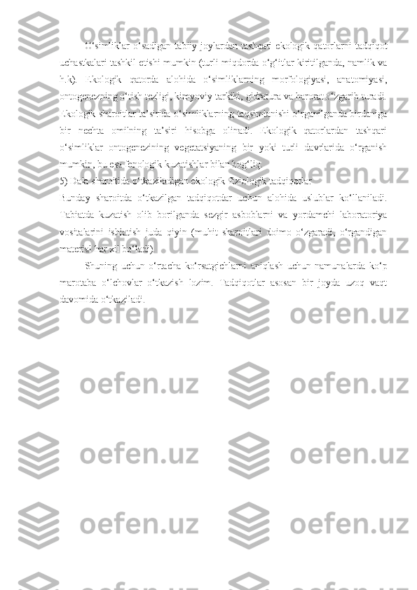 O‘simliklar  o‘sadigan   tabiiy  joylardan  tashqari   ekologik  qatorlarni   tadqiqot
uchastkalari tashkil etishi mumkin (turli miqdorda o‘g‘itlar kiritilganda, namlik va
h.k).   Ekologik   qatorda   alohida   o‘simliklarning   morfologiyasi,   anatomiyasi,
ontogenezning o‘tish tezligi, kimyoviy tarkibi, gidratura va harorat o‘zgarib turadi.
Ekologik sharoitlar ta’sirida o‘simliklarning taqsimlanishi o‘rganilganda birdaniga
bir   nechta   omilning   ta’siri   hisobga   olinadi.   Ekologik   qatorlardan   tashqari
o‘simliklar   ontogenezining   vegetatsiyaning   bir   yoki   turli   davrlarida   o‘rganish
mumkin, bu esa fenologik kuzatishlar bilan bog‘liq.
5) Dala sharoitida o‘tkaziladigan ekologik-fiziologik tadqiqotlar
Bunday   sharoitda   o‘tkazilgan   tadqiqotdar   uchun   alohida   uslublar   ko‘llaniladi.
Tabiatda   kuzatish   olib   borilganda   sezgir   asboblarni   va   yordamchi   laboratoriya
vositalarini   ishlatish   juda   qiyin   (muhit   sharoitlari   doimo   o‘zgaradi,   o‘rgandigan
material har xil bo‘ladi).
Shuning   uchun   o‘rtacha   ko‘rsatgichlarni   aniqlash   uchun   namunalarda   ko‘p
marotaba   o‘lchovlar   o‘tkazish   lozim.   Tadqiqotlar   asosan   bir   joyda   uzoq   vaqt
davomida o‘tkaziladi. 