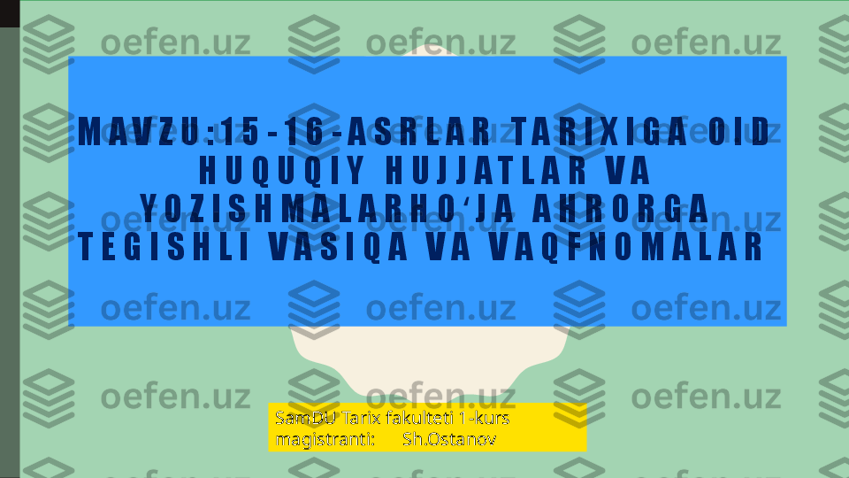 M A V Z U : 1 5 - 1 6 - A S R L A R   T A R I X I G A   O I D  
H U Q U Q I Y   H U J J A T L A R   V A  
Y O Z I S H M A L A R H O J A   A H R O R G A  ʻ
T E G I S H L I   V A S I Q A   V A   V A Q F N O M A L A R  
SamDU Tarix fakulteti 1-kurs 
magistranti:      Sh.Ostanov 