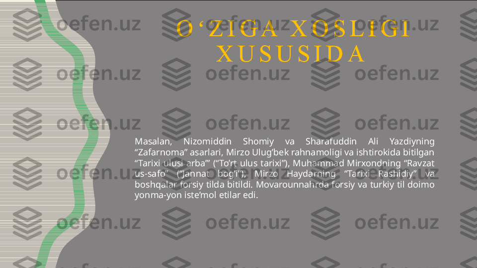 O Z I G A   X O S L I G I  ʻ
X U S U S I D A  
Masalan,  Nizomiddin  Shomiy  va  Sharafuddin  Ali  Yazdiyning 
“Zafarnoma” asarlari, Mirzo Ulug’bek rahnamoligi va ishtirokida bitilgan 
“Tarixi  ulusi  arba’”  (“To’rt  ulus  tarixi”),  Muhammad  Mirxondning  “Ravzat 
us-safo”  (“Jannat  bog’i”),  Mirzo  Haydarning  “Tarixi  Rashidiy”  va 
boshqalar  forsiy tilda bitildi. Movarounnahrda  forsiy va turkiy til doimo 
yonma-yon iste’mol etilar edi. 