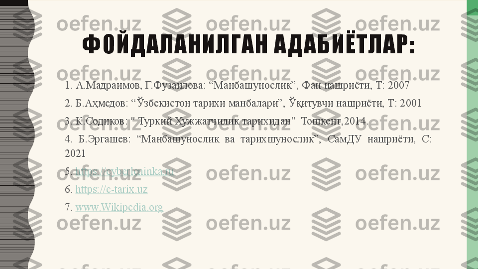 ФОЙДАЛАНИЛГАН АДАБИЁТЛАР:
1. А.Мадраимов, Г.Фузаилова: “Манбашунослик”, Фан нашриёти, Т: 2007
2. Б.Аҳмедов: “Ўзбекистон тарихи манбалари”, Ўқитувчи нашриёти, Т: 2001
3.  К . Содиков : "  Туркий   Хужжатчилик   тарихидан "   Тошкент ,2014.
4.  Б.Эргашев:  “Манбашунослик  ва  тарихшунослик”,  СамДУ  нашриёти,  С: 
2021
5.  https://cyberleninka.ru  
6.  https://e-tarix.uz  
7.  www.Wikipedia.org   