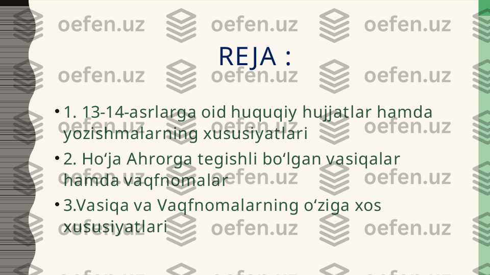 RE JA :
•
1. 13-14-asrlarga oid huquqiy  hujjat lar hamda 
y ozishmalarning xususiy at lari
•
2. Hoʻja A hrorga t egishli boʻlgan v asiqalar 
hamda v aqfnomalar
•
3.Vasiqa v a Vaqfnomalarning oʻziga xos 
xususiy at lari  