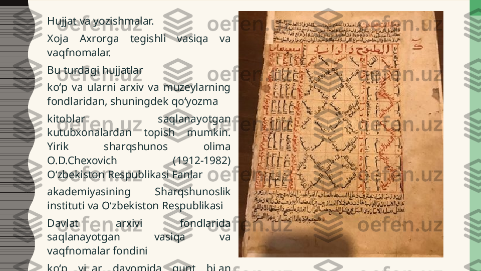 Hujjat va yozishmalar.
Xoja  Axrorga  tegishli  vasiqa  va 
vaqfnomalar. 
Bu turdagi hujjatlar  
koʻp  va  ularni  arxiv  va  muzeylarning 
fondlaridan, shuningdek qoʻyozma  
kitoblar  saqlanayotgan 
kutubxonalardan  topish  mumkin. 
Yirik  sharqshunos  olima 
O.D.Chexovich  (1912-1982) 
Oʻzbekiston Respublikasi Fanlar  
akademiyasining  Sharqshunoslik 
instituti va Oʻzbekiston Respublikasi  
Davlat  arxivi  fondlarida 
saqlanayotgan  vasiqa  va 
vaqfnomalar fondini  
koʻp  yillar  davomida  qunt  bilan 
oʻrgandi. 