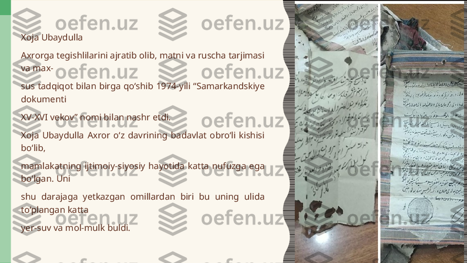 Xoja Ubaydulla  
Axrorga tegishlilarini ajratib olib, matni va ruscha tarjimasi 
va max-  
sus  tadqiqot  bilan  birga  qoʻshib  1974-yili  “Samarkandskiye 
dokumenti
XV-XVI vekov” nomi bilan nashr etdi. 
Xoja  Ubaydulla  Axror  oʻz  davrining  badavlat  obroʻli  kishisi 
boʻlib,  
mamlakatning  ijtimoiy-siyosiy  hayotida  katta  nufuzga  ega 
boʻlgan. Uni  
shu  darajaga  yetkazgan  omillardan  biri  bu  uning  ulida 
toʻplangan katta  
yer-suv va mol-mulk buldi. 