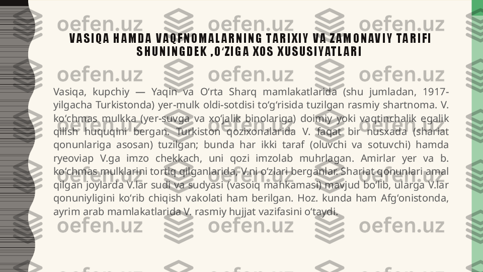 V A S I Q A   H A M D A   V A Q F N O M A L A R N I N G   TA R I X I Y   V A   Z A M O N A V I Y   TA R I F I  
S H U N I N G D E K   , O Z I G A   X O S   X U S U S I YAT L A R I  ʻ
Vasiqa,  kupchiy  —  Yaqin  va  Oʻrta  Sharq  mamlakatlarida  (shu  jumladan,  1917-
yilgacha  Turkistonda)  yer-mulk  oldi-sotdisi  toʻgʻrisida  tuzilgan  rasmiy  shartnoma.  V. 
koʻchmas  mulkka  (yer-suvga  va  xoʻjalik  binolariga)  doimiy  yoki  vaqtinchalik  egalik 
qilish  huquqini  bergan.  Turkiston  qozixonalarida  V.  faqat  bir  nusxada  (shariat 
qonunlariga  asosan)  tuzilgan;  bunda  har  ikki  taraf  (oluvchi  va  sotuvchi)  hamda 
ryeoviap  V.ga  imzo  chekkach,  uni  qozi  imzolab  muhrlagan.  Amirlar  yer  va  b. 
koʻchmas mulklarini tortiq qilganlarida, V.ni oʻzlari berganlar. Shariat qonunlari amal 
qilgan  joylarda  V.lar  sudi  va  sudyasi  (vasoiq  mahkamasi)  mavjud  boʻlib,  ularga  V.lar 
qonuniyligini  koʻrib  chiqish  vakolati  ham  berilgan.  Hoz.  kunda  ham  Afgʻonistonda, 
ayrim arab mamlakatlarida V. rasmiy hujjat vazifasini oʻtaydi. 