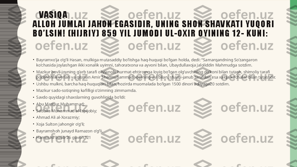       V A S I Q A
A L L O H   J U M L A I   J A H O N   E G A S I D I R ,   U N I N G   S H O N   S H AV K AT I   Y U Q O R I  
B O ’ L S I N !   ( H I J R I Y )   8 5 9   Y I L   J U M O D I   U L - O X I R   O Y I N I N G   1 2 -   K U N I :
•
Bayramxo’ja o’g’li Hasan, mulkiga mutasaddiy bo’lishga haq-huquqi bo’lgan holda, dedi: “Samarqandning So’zangaron 
ko’chasida joylashgan ikki xonalik uyimni, tahoratxona va ayvoni bilan, Ubaydullaxoja Jaloliddin Mahmudga sotdim.
•
Mazkur hovli-joyning g’arb tarafi oliyjanob, hurmat-ehtiromga loyiq bo’lgan olg’uvchining do’koni bilan tutash, shimoliy tarafi 
podshohlik yerlari va qisman Amir Shermuhammad xojaning uyi bilan, sharqi-janub tarafdan esa xalqa ko’chalar bilan tutashdir.
•
Ushbu mulkni, barcha haq-huquqlari bilan, hozirda muomalada bo’lgan 1500 dinori adliyaga20 sotdim.
•
Mazkur sado-sotiqning kafilligi o’zimning zimmamda.
•
Savdo quyidagi shaxslarning guvohligida bo’ldi:
•
Abu Mansur Muhammad;
•
Sa’dulla Muhammad al-Ispijobiy;
•
Ahmad Ali al-Xorazmiy;
•
Xoja Sulton Jahongir o’g’li;
•
Bayramshoh Junayd Ramazon o’g’li.
•
Hammasi bo’lib 26 guvoh.”21 