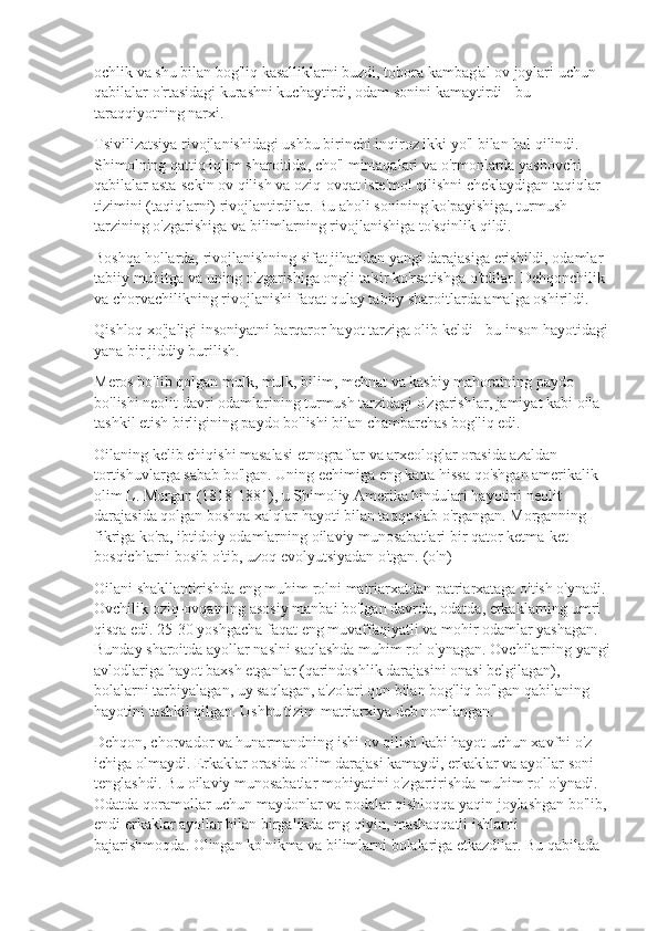 ochlik va shu bilan bog'liq kasalliklarni buzdi, tobora kambag'al ov joylari uchun 
qabilalar o'rtasidagi kurashni kuchaytirdi, odam sonini kamaytirdi - bu 
taraqqiyotning narxi.
Tsivilizatsiya rivojlanishidagi ushbu birinchi inqiroz ikki yo'l bilan hal qilindi. 
Shimolning qattiq iqlim sharoitida, cho'l mintaqalari va o'rmonlarda yashovchi 
qabilalar asta-sekin ov qilish va oziq-ovqat iste'mol qilishni cheklaydigan taqiqlar 
tizimini (taqiqlarni) rivojlantirdilar. Bu aholi sonining ko'payishiga, turmush 
tarzining o'zgarishiga va bilimlarning rivojlanishiga to'sqinlik qildi.
Boshqa hollarda, rivojlanishning sifat jihatidan yangi darajasiga erishildi, odamlar 
tabiiy muhitga va uning o'zgarishiga ongli ta'sir ko'rsatishga o'tdilar. Dehqonchilik 
va chorvachilikning rivojlanishi faqat qulay tabiiy sharoitlarda amalga oshirildi.
Qishloq xo'jaligi insoniyatni barqaror hayot tarziga olib keldi - bu inson hayotidagi
yana bir jiddiy burilish.
Meros bo'lib qolgan mulk, mulk, bilim, mehnat va kasbiy mahoratning paydo 
bo'lishi neolit  davri odamlarining turmush tarzidagi o'zgarishlar, jamiyat kabi oila 
tashkil etish birligining paydo bo'lishi bilan chambarchas bog'liq edi.
Oilaning kelib chiqishi masalasi etnograflar va arxeologlar orasida azaldan 
tortishuvlarga sabab bo'lgan. Uning echimiga eng katta hissa qo'shgan amerikalik 
olim L. Morgan (1818-1881), u Shimoliy Amerika hindulari hayotini neolit 
darajasida qolgan boshqa xalqlar hayoti bilan taqqoslab o'rgangan. Morganning 
fikriga ko'ra, ibtidoiy odamlarning oilaviy munosabatlari bir qator ketma-ket 
bosqichlarni bosib o'tib, uzoq evolyutsiyadan o'tgan. (o'n)
Oilani shakllantirishda eng muhim rolni matriarxatdan patriarxataga o'tish o'ynadi. 
Ovchilik oziq-ovqatning asosiy manbai bo'lgan davrda, odatda, erkaklarning umri 
qisqa edi. 25-30 yoshgacha faqat eng muvaffaqiyatli va mohir odamlar yashagan. 
Bunday sharoitda ayollar naslni saqlashda muhim rol o'ynagan. Ovchilarning yangi
avlodlariga hayot baxsh etganlar (qarindoshlik darajasini onasi belgilagan), 
bolalarni tarbiyalagan, uy saqlagan, a'zolari qon bilan bog'liq bo'lgan qabilaning 
hayotini tashkil qilgan. Ushbu tizim matriarxiya deb nomlangan.
Dehqon, chorvador va hunarmandning ishi ov qilish kabi hayot uchun xavfni o'z 
ichiga olmaydi. Erkaklar orasida o'lim darajasi kamaydi, erkaklar va ayollar soni 
tenglashdi. Bu oilaviy munosabatlar mohiyatini o'zgartirishda muhim rol o'ynadi. 
Odatda qoramollar uchun maydonlar va podalar qishloqqa yaqin joylashgan bo'lib, 
endi erkaklar ayollar bilan birgalikda eng qiyin, mashaqqatli ishlarni 
bajarishmoqda. Olingan ko'nikma va bilimlarni bolalariga etkazdilar. Bu qabilada  