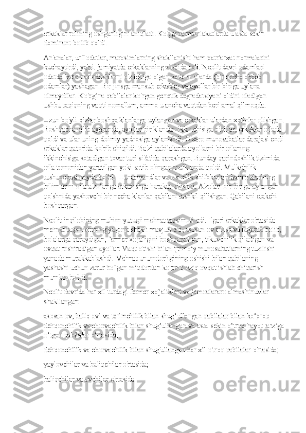 erkaklar rolining oshganligini aniqladi. Ko'pgina mamlakatlarda u asta-sekin 
dominant bo'lib qoldi.
An'analar, urf-odatlar, marosimlarning shakllanishi ham patriarxat normalarini 
kuchaytirdi, ya'ni. jamiyatda erkaklarning alohida roli. Neolit  davri odamlari 
odatda katta qarindoshlarni o'z ichiga olgan katta oilalarda (bir necha o'nlab 
odamlar) yashagan. Bir jinsga mansub erkaklar va ayollar bir-biriga uylana 
olmaydilar. Ko'pgina qabilalar ko'rgan genetik degradatsiyani oldini oladigan 
ushbu taqiqning vaqti noma'lum, ammo u ancha vaqtdan beri amal qilmoqda.
Uzun bo'yli qizlar boshqa klanlarga uylangan va erkaklar ulardan xotinlar olishgan.
Boshqacha qilib aytganda, ayollar bir klandan ikkinchisiga o'tdilar, erkaklar oilada 
qoldi va ular uning doimiy yadrosiga aylanishdi. O'zaro munosabatlar darajasi endi
erkaklar qatorida ko'rib chiqildi. Ba'zi qabilalarda ayollarni bir oilaning 
ikkinchisiga sotadigan tovar turi sifatida qarashgan. Bunday qarindoshlik tizimida 
oila tomonidan yaratilgan yoki sotib olingan mulk unda qoldi. Mulkchilik 
tushunchasi paydo bo'ldi. Hunarmandlar va o'simlik shifokorlari ham o'zlarining 
bilimlarini oila a'zolariga etkazishga harakat qilishdi. A'zolari bir-biriga uylangan 
qo'shnida yashovchi bir necha klanlar qabilani tashkil qilishgan. Qabilani etakchi 
boshqargan.
Neolit  inqilobining muhim yutug'i mehnat taqsimoti edi. Ilgari erkaklar o'rtasida 
mehnat taqsimotining yagona shakli mavjud edi, asosan ov qilish va lagerda qolib, 
bolalarga qaraydigan, fermer xo'jaligini boshqaradigan, tikuvchilik qiladigan va 
ovqat pishiradigan ayollar. Vaqt o'tishi bilan ijtimoiy munosabatlarning tuzilishi 
yanada murakkablashdi. Mehnat unumdorligining oshishi bilan qabilaning 
yashashi uchun zarur bo'lgan miqdordan ko'proq oziq-ovqat ishlab chiqarish 
mumkin bo'ldi.
Neolit  davrida har xil turdagi fermer xo'jaliklari va jamoalararo almashinuvlar 
shakllangan:
asosan ov, baliq ovi va terimchilik bilan shug‘ullangan qabilalar bilan ko‘proq 
dehqonchilik va chorvachilik bilan shug‘ullangan va asta-sekin o‘troq hayot tarziga
o‘tgan qabilalar o‘rtasida;
dehqonchilik va chorvachilik bilan shug'ullangan har xil o'troq qabilalar o'rtasida;
yaylovchilar va baliqchilar o'rtasida;
baliqchilar va ovchilar o'rtasida. 