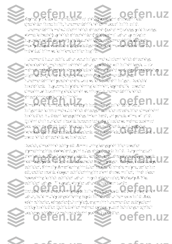 Keyingi yirik davlat mehnat taqsimoti qishloq xo'jaligini chorvachilikdan 
ajratishdan iborat bo'lib, hunarmandchilik ishlari mustaqil bo'lib qoldi. 
Hunarmandchilik mahsulotlarini ishlab chiqarish (tashqi mijozlarga yoki bozorga 
xizmat ko'rsatish) uy ishlab chiqarishidan (ichki iste'mol uchun uy-ro'zg'or 
buyumlari ishlab chiqarish) ajralib turishi kerak. Hunarmandchilik ko'pincha 
maxfiy tutilgan va otadan o'g'ilga o'tadigan ixtisoslik, maxsus professionallik, 
individual bilim va ko'nikmalar bilan bog'liq.
Hunarmand butun qabila uchun zarur bo'lgan mahsulotlarni ishlab chiqarishga 
ixtisoslashishi, mahoratini oshirishi uchun u ovqatdan xoli bo'lishi kerak. U o'z 
mehnati mahsulotlarini boshqa qabiladoshlarining go'shti va doniga almashtirishga 
to'g'ri keldi. Qishloq xo'jaligi jamoalarining uy hunarmandchiligidan 
hunarmandchilikni yaratish ancha uzoq va ko'p bosqichli bo'lgan. Dastlabki 
bosqichlarda - buyurtma bo'yicha ishning ko'rinishi; keyinchalik - tovarlar 
almashinuvi bozorining shakllanishi va nihoyat, hunarmandchilik ishlab 
chiqarishining yakuniy bo'linishi.
Almashish ko'lami asta-sekin kengayib bordi. Omon qolish uchun zarur 
bo'lganidan ko'proq mahsulot ishlab chiqargan qabilalar ortiqcha bilan almashishni
boshladilar. Bu dietani kengaytirishga imkon berdi, uni yanada xilma-xil qildi. 
Qo'shni aholi punktlari o'rtasida barqaror iqtisodiy aloqalar va mehnat taqsimoti 
asta-sekin rivojlanib bordi. Masalan, ba'zi aholi punktlarida qurol yasashga 
ixtisoslashgan hunarmandlar, boshqalarda - to'quvchilikda, boshqalarda - idish-
tovoq ishlab chiqarishda va boshqalar.
Dastlab, almashinish tabiiy edi. Ammo uning kengayishi bilan tovarlar 
qiymatining bitta ekvivalenti, ya'ni pulga ehtiyoj paydo bo'ldi. Dunyoning turli 
qismlarida pulning funktsiyasi, odatda, kamdan-kam uchraydigan va ayni paytda 
iste'molga yaroqli bo'lgan turli xil narsalar bilan o'ynagan. Slavyan, skandinaviya 
qabilalari, Shimoliy Amerikaning hindulari orasida ko'pincha mo'yna, terilar bor 
edi; arablar orasida slavyan qabilalarining bir qismi chorva mollari; Tinch okean 
havzasining ko'plab qabilalari uchun - noyob chig'anoqlar; Markaziy Afrika 
qabilalari uchun - fil suyagi; xitoylar uchun Habashiston tuzdir.
Ortiqcha ishlab chiqarishning paydo bo'lishi nafaqat savdo-sotiqning rivojlanishi 
uchun, balki mulkiy tengsizlikning paydo bo'lishi uchun ham asos bo'ldi. Asta-
sekin rahbarlar, sehrgarlar (ruhoniylar), eng mohir hunarmandlar qadriyatlarni 
to'play boshladilar. Qabiladoshlari mehnati ayniqsa yuqori baholangan tajribali 
ustalar va tabiblar o'z mahorat sirlarini yashira boshladilar. 