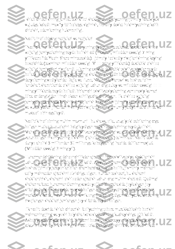 Ishlab chiqarishning jamoat tashkiloti shakllandi. Jamiyatning ijtimoiy ierarxiyasi 
vujudga keladi: maxfiy ittifoqlarga sig'inish, ibtidoiy davlat hokimiyatining kelib 
chiqishi, odamlarning hukmronligi.
Neolit  inqilobining natijalari va natijalari
"Neolitik inqilob" ning natijasi dunyoning ayrim mintaqalarida dastlabki qishloq 
xo'jaligi jamiyatlarining paydo bo'lishi edi (masalan, miloddan avvalgi 7-ming 
yillik atrofida Yaqin Sharq mintaqasida). Ijtimoiy-iqtisodiy rivojlanishning keyingi
bosqichida (taxminan miloddan avvalgi IV-III ming yilliklarda) dastlabki qishloq 
xo'jaligi jamiyatlari rivojlandi. Ularning asosida dastlabki tsivilizatsiyalar paydo 
bo'ladi - dastlabki sinf jamiyatlarining shakllanishi sodir bo'ladi. Ular, odatda, yirik
daryolarning vodiylarida: Dajla va Furot, Nil, Hind, Yantszi va boshqa iqlim-
landshaft sharoitlarida qishloq xo'jaligi uchun eng qulay va miloddan avvalgi III-II 
ming yilliklarda paydo bo'ladi. birlamchi tsivilizatsiyalarning zamonaviy kamari 
O'rta er dengizidan Tinch okean sohiligacha cho'zilgan. Ilk qishloq xo'jaligi 
jamiyatlarining shakllanishi va rivojlanish bosqichlari ijtimoiy-iqtisodiy ahamiyati 
va xususiyatlari jihatidan insoniyat rivojlanishining umumiy jarayonida alohida va 
mustaqil o'rin egallaydi.
Neolitik inqilobning muhim mazmuni - bu shaxs, oila, urug 'yoki qabilaning erga 
bo'lgan mutlaq huquqlarini belgilaydigan mulk huquqlarining paydo bo'lishi. 
Mahsuldor iqtisodiyotga o'tish tsivilizatsiya mavjudligi va gullab-yashnashi uchun 
zarur bo'lgan insoniyatning o'sishini ("aholi portlashi") ta'minladi. Neolit  davrida 
dunyo aholisi 5 milliondan 50 millionga ko'payganligi haqida dalillar mavjud. 
(Miloddan avvalgi 3 ming yil).
Hunarmandchilikning dehqonchilikdan ajralishi ham tsivilizatsiya shakllanishi 
uchun juda muhim oqibatlarga olib keldi. Avvalo, hunarmandchilikni ajratish 
boshqa ijtimoiy jarayonlar bilan chambarchas bog'liq bo'lib, jismoniy mehnatni 
aqliy mehnatdan ajratishni o'z ichiga olgan. Bundan tashqari, bu shaharni 
shakllantirish, shaharni qishloqdan ajratish uchun eng muhim shart edi. Qadimgi 
shahar nafaqat hunarmandlarning savdo yo'llari chorrahasida joylashgan joy 
sifatida, balki o'sha paytda mavjud bo'lgan inson faoliyatining barcha shakllari 
markazi sifatida, mavhum va dinamik ongni talab qiladigan faoliyat va aloqaning 
rivojlangan shakllari jamlangan joy sifatida paydo bo'lgan.
Ilk neolit  davrida ishlab chiqarish faoliyatining tobora murakkablashib borishi 
mehnatning jinsi va yoshi bo'yicha ixtisoslashuvining kuchayishiga olib keldi. 
Asbob yasash erkakning ishi, bolalarni boqish, ovqat tayyorlash, suv va yoqilg'i 
etkazib berish ayol kishining ishi edi. Erkaklar dehqonchilik va chorvachilikda  