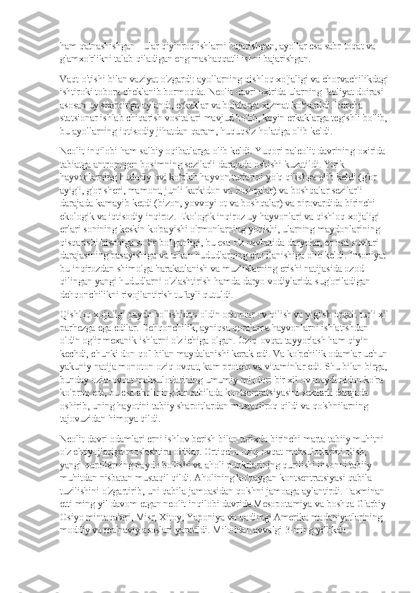 ham qatnashishgan - ular qiyinroq ishlarni bajarishgan, ayollar esa sabr-toqat va 
g'amxo'rlikni talab qiladigan eng mashaqqatli ishni bajarishgan.
Vaqt o'tishi bilan vaziyat o'zgardi: ayollarning qishloq xo'jaligi va chorvachilikdagi
ishtiroki tobora cheklanib bormoqda. Neolit  davri oxirida ularning faoliyat doirasi 
asosan uy sharoitiga aylandi, erkaklar va bolalarga xizmat ko'rsatildi. Barcha 
statsionar ishlab chiqarish vositalari mavjud bo'lib, keyin erkaklarga tegishli bo'lib,
bu ayollarning iqtisodiy jihatdan qaram, huquqsiz holatiga olib keldi.
Neolit  inqilobi ham salbiy oqibatlarga olib keldi. Yuqori paleolit  davrining oxirida 
tabiatga antropogen bosimning sezilarli darajada oshishi kuzatildi. Yirik 
hayvonlarning hududiy ovi ko'plab hayvon turlarini yo'q qilishga olib keldi (g'or 
ayig'i, g'or sheri, mamont, junli karkidon va boshqalar) va boshqalar sezilarli 
darajada kamayib ketdi (bizon, yovvoyi ot va boshqalar) va pirovardida birinchi 
ekologik va iqtisodiy inqiroz. Ekologik inqiroz uy hayvonlari va qishloq xo'jaligi 
erlari sonining keskin ko'payishi o'rmonlarning yonishi, ularning maydonlarining 
qisqarishi hisobiga sodir bo'lganligi, bu esa o'z navbatida daryolar, er osti suvlari 
darajasining pasayishiga va ulkan hududlarning cho'llanishiga olib keldi. Insoniyat 
bu inqirozdan shimolga harakatlanish va muzliklarning erishi natijasida ozod 
qilingan yangi hududlarni o'zlashtirish hamda daryo vodiylarida sug'oriladigan 
dehqonchilikni rivojlantirish tufayli qutuldi.
Qishloq xo'jaligi paydo bo'lishidan oldin odamlar ov qilish va yig'ish orqali turli xil
parhezga ega edilar. Dehqonchilik, ayniqsa qoralama hayvonlarni ishlatishdan 
oldin og'ir mexanik ishlarni o'z ichiga olgan. Oziq-ovqat tayyorlash ham qiyin 
kechdi, chunki don qo'l bilan maydalanishi kerak edi. Va ko'pchilik odamlar uchun
yakuniy natija monoton oziq-ovqat, kam protein va vitaminlar edi. Shu bilan birga,
bunday oziq-ovqat mahsulotlarining umumiy miqdori bir xil ov maydonidan ko'ra 
ko'proq edi, bu esa aholining bir qabilada kontsentratsiyasini sezilarli darajada 
oshirib, uning hayotini tabiiy sharoitlardan mustaqilroq qildi va qo'shnilarning 
tajovuzidan himoya qildi.
Neolit  davri odamlari erni ishlov berish bilan tarixda birinchi marta tabiiy muhitni 
o'z ehtiyojlariga moslashtira oldilar. Ortiqcha oziq-ovqat mahsulotlarini olish, 
yangi qurollarning paydo bo'lishi va aholi punktlarining qurilishi insonni tabiiy 
muhitdan nisbatan mustaqil qildi. Aholining ko'paygan kontsentratsiyasi qabila 
tuzilishini o'zgartirib, uni qabila jamoasidan qo'shni jamoaga aylantirdi. Taxminan 
etti ming yil davom etgan neolit  inqilobi davrida Mesopotamiya va boshqa G'arbiy 
Osiyo mintaqalari, Misr, Xitoy, Yaponiya va qadimgi Amerika madaniyatlarining 
moddiy va ma'naviy asoslari yaratildi. Miloddan avvalgi 3-ming yillikda  