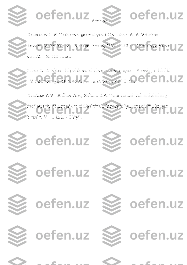 Adabiyot
Doluxanov P.M. Tosh davri geografiyasi / Otv. tahrir. A. A. Velichko; 
Rassom. V. Ya.Yanov. - Moskva: Nauka, 1979. - 152 p. - (Yer sayyorasi va 
koinot). - 50 000 nusxa
Grinin L. E. Ishlab chiqarish kuchlari va tarixiy jarayon. - 3-nashr, o'chirildi. 
- M.: KomKniga, 2006. - 272 p. - ISBN 978-5-484-00665-6.
Korotaev A.V., Malkov A.S., Xaltura D.A. Tarix qonuni. Jahon tizimining 
rivojlanishini matematik modellashtirish.  Demografiya, iqtisod, madaniyat. 
2-nashr. M.: URSS, 2007 yil. 