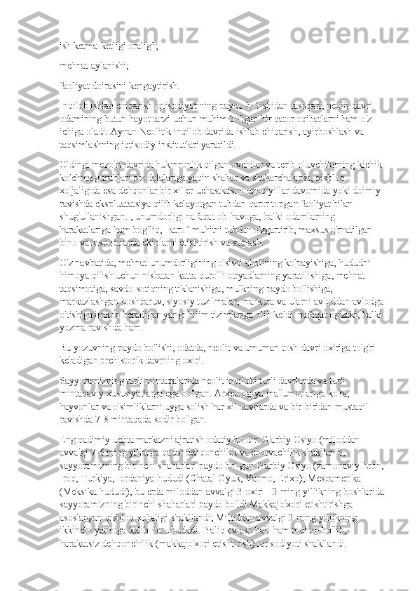 ish ketma-ketligi oralig'i;
mehnat aylanishi;
faoliyat doirasini kengaytirish.
Inqilob ishlab chiqarish iqtisodiyotining paydo bo'lishidan tashqari, neolit  davri 
odamining butun hayot tarzi uchun muhim bo'lgan bir qator oqibatlarni ham o'z 
ichiga oladi. Aynan Neolitik inqilob davrida ishlab chiqarish, ayirboshlash va 
taqsimlashning iqtisodiy institutlari yaratildi.
Oldingi mezolit davrida hukmronlik qilgan ovchilar va terib oluvchilarning kichik 
ko'chma guruhlari o'z dalalariga yaqin shahar va shaharchalarda, qishloq 
xo'jaligida esa dehqonlar bir xil er uchastkasini uzoq yillar davomida yoki doimiy 
ravishda ekspluatatsiya qilib kelayotgan tubdan qaror topgan faoliyat bilan 
shug'ullanishgan. , unumdorligi nafaqat ob-havoga, balki odamlarning 
harakatlariga ham bog'liq, - atrof-muhitni tubdan o'zgartirib, maxsus o'rnatilgan 
bino va inshootlarda ekinlarni etishtirish va saqlash.
O'z navbatida, mehnat unumdorligining o'sishi aholining ko'payishiga, hududni 
himoya qilish uchun nisbatan katta qurolli otryadlarning yaratilishiga, mehnat 
taqsimotiga, savdo-sotiqning tiklanishiga, mulkning paydo bo'lishiga, 
markazlashgan boshqaruv, siyosiy tuzilmalar, mafkura va ularni avloddan avlodga 
o'tishiga imkon beradigan yangi bilim tizimlariga olib keldi. nafaqat og'zaki, balki 
yozma ravishda ham.
Bu yozuvning paydo bo'lishi, odatda, neolit  va umuman tosh davri oxiriga to'g'ri 
keladigan prehistorik davrning oxiri.
Sayyoramizning turli mintaqalarida neolit  inqilobi turli davrlarda va turli 
mintaqaviy xususiyatlarga ega bo'lgan. Arxeologiya ma'lumotlariga ko'ra, 
hayvonlar va o'simliklarni uyga solish har xil davrlarda va bir-biridan mustaqil 
ravishda 7-8 mintaqada sodir bo'lgan.
Eng qadimiy uchta markazni ajratish odatiy holdir: G'arbiy Osiyo (miloddan 
avvalgi 7-6 ming yillarga qadar dehqonchilik va chorvachilik shakllanib, 
sayyoramizning birinchi shaharlari paydo bo'lgan G'arbiy Osiyo (zamonaviy Eron, 
Iroq, Turkiya, Iordaniya hududi (Chatal-Gyuk, Yarmo, Erixo); Mesoamerika 
(Meksika hududi), bu erda miloddan avvalgi 3-oxiri - 2-ming yillikning boshlarida 
sayyoramizning birinchi shaharlari paydo bo'ldi.Makkajo'xori etishtirishga 
asoslangan qishloq xo'jaligi shakllandi; Miloddan avvalgi 2-ming yillikning 
ikkinchi yarmiga kelib Peru hududi. Baliq ovlash hali ham muhim bo'lib, 
harakatsiz dehqonchilik (makkajo'xori etishtirish) iqtisodiyoti shakllandi. 