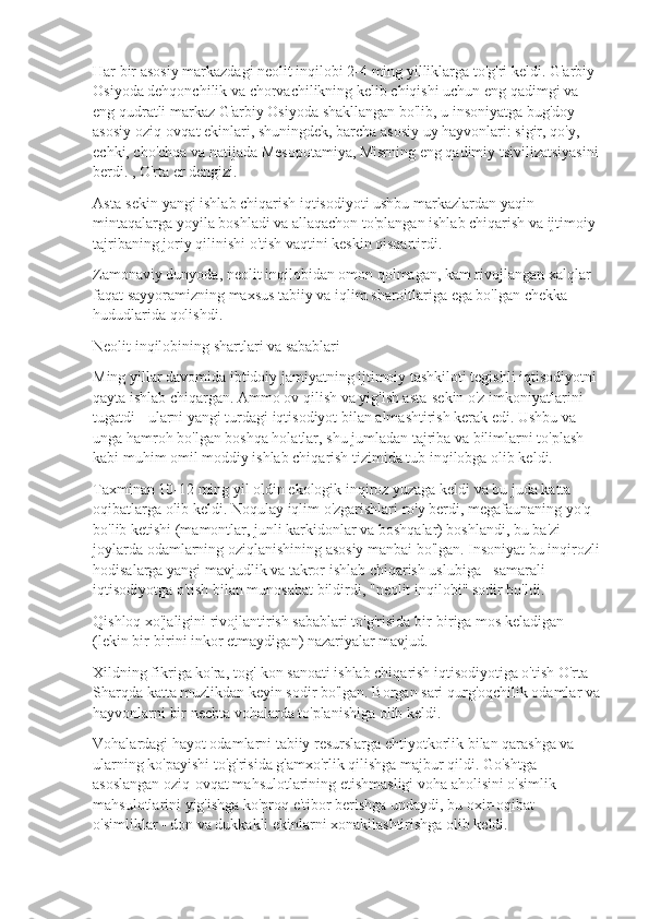 Har bir asosiy markazdagi neolit  inqilobi 2-4 ming yilliklarga to'g'ri keldi. G'arbiy 
Osiyoda dehqonchilik va chorvachilikning kelib chiqishi uchun eng qadimgi va 
eng qudratli markaz G'arbiy Osiyoda shakllangan bo'lib, u insoniyatga bug'doy - 
asosiy oziq-ovqat ekinlari, shuningdek, barcha asosiy uy hayvonlari: sigir, qo'y, 
echki, cho'chqa va natijada Mesopotamiya, Misrning eng qadimiy tsivilizatsiyasini 
berdi. , O'rta er dengizi.
Asta-sekin yangi ishlab chiqarish iqtisodiyoti ushbu markazlardan yaqin 
mintaqalarga yoyila boshladi va allaqachon to'plangan ishlab chiqarish va ijtimoiy 
tajribaning joriy qilinishi o'tish vaqtini keskin qisqartirdi.
Zamonaviy dunyoda, neolit  inqilobidan omon qolmagan, kam rivojlangan xalqlar 
faqat sayyoramizning maxsus tabiiy va iqlim sharoitlariga ega bo'lgan chekka 
hududlarida qolishdi.
Neolit  inqilobining shartlari va sabablari
Ming yillar davomida ibtidoiy jamiyatning ijtimoiy tashkiloti tegishli iqtisodiyotni 
qayta ishlab chiqargan. Ammo ov qilish va yig'ish asta-sekin o'z imkoniyatlarini 
tugatdi - ularni yangi turdagi iqtisodiyot bilan almashtirish kerak edi. Ushbu va 
unga hamroh bo'lgan boshqa holatlar, shu jumladan tajriba va bilimlarni to'plash 
kabi muhim omil moddiy ishlab chiqarish tizimida tub inqilobga olib keldi.
Taxminan 10-12 ming yil oldin ekologik inqiroz yuzaga keldi va bu juda katta 
oqibatlarga olib keldi. Noqulay iqlim o'zgarishlari ro'y berdi, megafaunaning yo'q 
bo'lib ketishi (mamontlar, junli karkidonlar va boshqalar) boshlandi, bu ba'zi 
joylarda odamlarning oziqlanishining asosiy manbai bo'lgan. Insoniyat bu inqirozli
hodisalarga yangi mavjudlik va takror ishlab chiqarish uslubiga - samarali 
iqtisodiyotga o'tish bilan munosabat bildirdi, "neolit  inqilobi" sodir bo'ldi.
Qishloq xo'jaligini rivojlantirish sabablari to'g'risida bir-biriga mos keladigan 
(lekin bir-birini inkor etmaydigan) nazariyalar mavjud.
Xildning fikriga ko'ra, tog'-kon sanoati ishlab chiqarish iqtisodiyotiga o'tish O'rta 
Sharqda katta muzlikdan keyin sodir bo'lgan. Borgan sari qurg'oqchilik odamlar va
hayvonlarni bir nechta vohalarda to'planishiga olib keldi.
Vohalardagi hayot odamlarni tabiiy resurslarga ehtiyotkorlik bilan qarashga va 
ularning ko'payishi to'g'risida g'amxo'rlik qilishga majbur qildi. Go'shtga 
asoslangan oziq-ovqat mahsulotlarining etishmasligi voha aholisini o'simlik 
mahsulotlarini yig'ishga ko'proq e'tibor berishga undaydi, bu oxir-oqibat 
o'simliklar - don va dukkakli ekinlarni xonakilashtirishga olib keldi. 