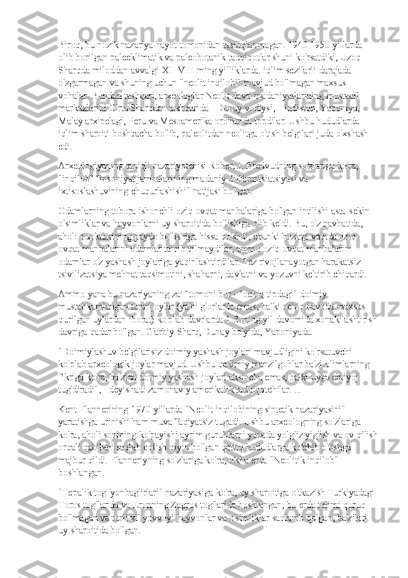 Biroq, bu nozik nazariya hayot tomonidan tasdiqlanmagan. 1940-1950-yillarda 
olib borilgan paleeklimatik va paleobotanik tadqiqotlar shuni ko'rsatdiki, Uzoq 
Sharqda miloddan avvalgi XII-VIII ming yilliklarda. iqlim sezilarli darajada 
o'zgarmagan va shuning uchun "neolit  inqilobi" mavjud bo'lmagan maxsus 
vohalar. Bundan tashqari, arxeologlar Neolit  davri madaniyatlarining mustaqil 
markazlarini O'rta Sharqdan tashqarida - Dunay vodiysi, Hindiston, Yaponiya, 
Malay arxipelagi, Peru va Mesoamerika orollarida topdilar. Ushbu hududlarda 
iqlim sharoiti boshqacha bo'lib, paleolitdan neolitga o'tish belgilari juda o'xshash 
edi.
Arxeologiyaning taniqli nazariyotchisi Robert J. Bredvudning so'zlariga ko'ra, 
"inqilob" "insoniyat jamoalarining madaniy differentsiatsiyasi va 
ixtisoslashuvining chuqurlashishi" natijasi bo'lgan.
Odamlarning tobora ishonchli oziq-ovqat manbalariga bo'lgan intilishi asta-sekin 
o'simliklar va hayvonlarni uy sharoitida bo'lishiga olib keldi. Bu, o'z navbatida, 
aholi punktlarining paydo bo'lishiga hissa qo'shdi, chunki hozirgi vaqtda oziq-
ovqat manbalarini odamlar ta'qib qilmaydilar, ammo oziq-ovqat manbalarini 
odamlar o'z yashash joylariga yaqinlashtirdilar. Tez rivojlanayotgan harakatsiz 
tsivilizatsiya mehnat taqsimotini, shaharni, davlatni va yozuvni keltirib chiqardi.
Ammo yana bu nazariyaning zaif tomoni bor - "ochiq tipdagi" doimiy 
mustahkamlangan turar-joylar (ya'ni g'orlarda emas, balki ochiq havoda maxsus 
qurilgan uylardan iborat) ko'plab davrlarda 1-3 ming yil davomida xonakilashtirish
davriga qadar bo'lgan. G'arbiy Sharq, Dunay bo'yida, Yaponiyada.
"Doimiylashuv belgilarisiz doimiy yashash joylari mavjudligini ko'rsatuvchi 
ko'plab arxeologik joylar mavjud. Ushbu qadimiy manzilgohlar ba'zi olimlarning 
fikriga ko'ra, ba'zida doimiy yashash joylari aksincha emas, balki uyga ehtiyoj 
tug'diradi", - deyishadi zamonaviy amerikalik tadqiqotchilar. ...
Kent Flannerining 1970-yillarda "Neolit  inqilobining sintetik nazariyasini" 
yaratishga urinishi ham muvaffaqiyatsiz tugadi. Ushbu arxeologning so'zlariga 
ko'ra, aholi sonining ko'payishi ayrim guruhlarni yanada yolg'iz yig'ish va ov qilish
orqali qabilani saqlab qolish qiyin bo'lgan qattiq hududlarga ko'chib o'tishga 
majbur qildi. Flanneriyning so'zlariga ko'ra, o'sha erda "Neolitik inqilob" 
boshlangan.
"Tepalik tog 'yonbag'irlari" nazariyasiga ko'ra, uy sharoitiga o'tkazish Turkiyadagi 
Toros tog'larida va Eronning Zagros tog'larida boshlangan, bu erda iqlimi quruq 
bo'lmagan va turli xil yovvoyi hayvonlar va o'simliklar saqlanib qolgan, ba'zilari 
uy sharoitida bo'lgan. 