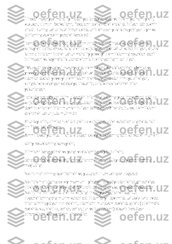 "Fiesta" nazariyasi mahalliy madaniyat doirasida kuch va hokimiyat namoyishi, 
xususan, olomon festivallarni, fiestalarni tashkil etish shaklida bo'lgan deb taxmin 
qiladi. Buning uchun ba'zi birlari asirda unib chiqqan yoki ko'paytirilgan o'yin va 
donlarning zaxirasini yaratish kerak edi.
Demografik nazariya "Karl Zauer tomonidan taklif qilingan va aholi sonining 
ko'payishi oqibat emas, balki qishloq xo'jaligiga o'tish uchun sabab bo'lgan, chunki
ko'proq bolalarni boqish uchun mahalliy yovvoyi o'simliklarning resurslari etarli 
bo'lmagani va keyinchalik ular etishtirila boshlanganligini tan olgan.
"Maqsadli evolyutsiya" nazariyasida o'simliklarni xonakilashtirish odamlar va 
yovvoyi o'simliklarning o'zaro moslashuvi natijasi sifatida qaraladi, chunki 
odamlar dastlab yovvoyi o'simliklarni pishib ulgurmasdan himoya qilishgan, 
so'ngra ixtisoslashgan selektsiya o'tkazilib, to'la xonakilashtirish bilan 
yakunlangan.
Iqtisodiy taraqqiyotni iqlim o'zgarishi bilan bog'lashning yana bir varianti qishloq 
xo'jaligining paydo bo'lishi uzoq muddatli barqaror va bashorat qilinadigan iqlim 
davri boshlanishi bilan mumkin bo'lgan deb taxmin qilishdir, bu esa o'simliklarni 
etishtirish uchun juda muhimdir.
Shunday qilib, olimlar hosildor qishloq xo'jaligiga o'tish sabablari to'g'risida hali 
bir fikrga kelishmagan.
Ammo aksariyat mualliflar ta'kidlagan asosiy sabablarni ajratib ko'rsatish mumkin:
tabiiy resurslarning kamayishi;
bilimlarni kengaytirish va yangi vositalarning paydo bo'lishi;
dehqonchilik va chorvachilikni rivojlantirish uchun qulay tabiiy sharoitlarning 
mavjudligi.
Neolit  inqilobining kashf etilishi va yutuqlari. Turmush tarzi o'zgaradi
Neolitik inqilobning asosiy mazmuni - yirtqich iqtisodiyotdan ishlab chiqarishga 
o'tish, ya'ni. ov qilish va yig'ishdan tortib dehqonchilik va chorvachilikka qadar. 
Neolit  inqilobi davrida qishloq xo'jaligi insoniyat rivojlanishidagi tub 
o'zgarishlarning eng muhim sababi edi. Odamlar yil davomida uzluksiz oziq-ovqat 
bilan ta'minlaydigan non ekishni, odamlarni muntazam ravishda go'sht (qo'shimcha
ravishda sut, pishloq, terilar, terilar, jun va boshqalarni) etkazib beradigan 
qoramollarni ko'paytirishni o'rgandilar. 