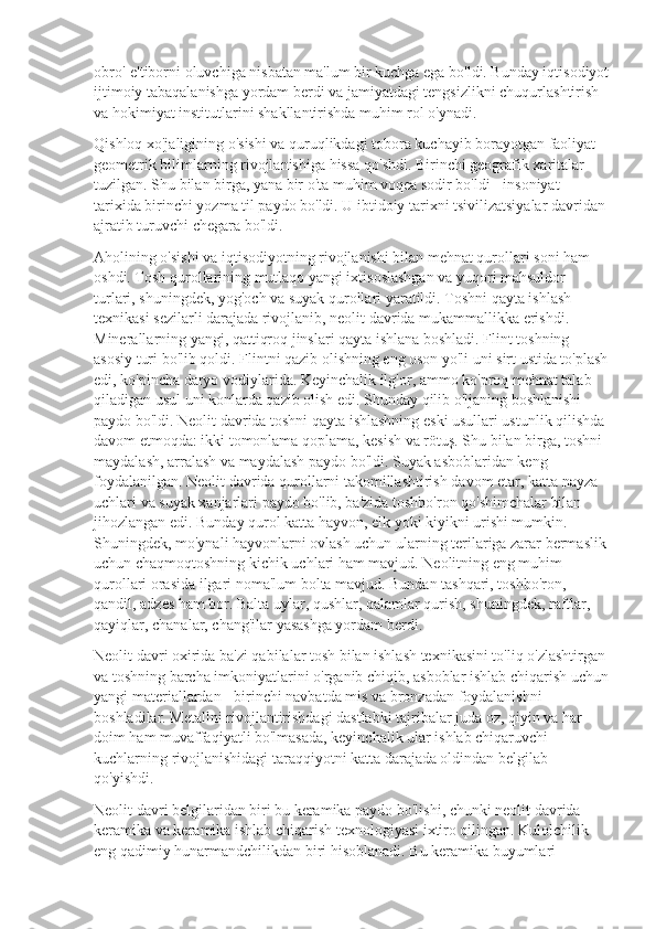 obro'-e'tiborni oluvchiga nisbatan ma'lum bir kuchga ega bo'ldi. Bunday iqtisodiyot
ijtimoiy tabaqalanishga yordam berdi va jamiyatdagi tengsizlikni chuqurlashtirish 
va hokimiyat institutlarini shakllantirishda muhim rol o'ynadi.
Qishloq xo'jaligining o'sishi va quruqlikdagi tobora kuchayib borayotgan faoliyat 
geometrik bilimlarning rivojlanishiga hissa qo'shdi. Birinchi geografik xaritalar 
tuzilgan. Shu bilan birga, yana bir o'ta muhim voqea sodir bo'ldi - insoniyat 
tarixida birinchi yozma til paydo bo'ldi. U ibtidoiy tarixni tsivilizatsiyalar davridan 
ajratib turuvchi chegara bo'ldi.
Aholining o'sishi va iqtisodiyotning rivojlanishi bilan mehnat qurollari soni ham 
oshdi. Tosh qurollarining mutlaqo yangi ixtisoslashgan va yuqori mahsuldor 
turlari, shuningdek, yog'och va suyak qurollari yaratildi. Toshni qayta ishlash 
texnikasi sezilarli darajada rivojlanib, neolit  davrida mukammallikka erishdi. 
Minerallarning yangi, qattiqroq jinslari qayta ishlana boshladi. Flint toshning 
asosiy turi bo'lib qoldi. Flintni qazib olishning eng oson yo'li uni sirt ustida to'plash
edi, ko'pincha daryo vodiylarida. Keyinchalik ilg'or, ammo ko'proq mehnat talab 
qiladigan usul uni konlarda qazib olish edi. Shunday qilib o'ljaning boshlanishi 
paydo bo'ldi. Neolit  davrida toshni qayta ishlashning eski usullari ustunlik qilishda 
davom etmoqda: ikki tomonlama qoplama, kesish va rötuş. Shu bilan birga, toshni 
maydalash, arralash va maydalash paydo bo'ldi. Suyak asboblaridan keng 
foydalanilgan. Neolit  davrida qurollarni takomillashtirish davom etar, katta nayza 
uchlari va suyak xanjarlari paydo bo'lib, ba'zida toshbo'ron qo'shimchalar bilan 
jihozlangan edi. Bunday qurol katta hayvon, elk yoki kiyikni urishi mumkin. 
Shuningdek, mo'ynali hayvonlarni ovlash uchun ularning terilariga zarar bermaslik
uchun chaqmoqtoshning kichik uchlari ham mavjud. Neolitning eng muhim 
qurollari orasida ilgari noma'lum bolta mavjud. Bundan tashqari, toshbo'ron, 
qandil, adzes ham bor. Balta uylar, qushlar, qalamlar qurish, shuningdek, raftlar, 
qayiqlar, chanalar, chang'ilar yasashga yordam berdi.
Neolit  davri oxirida ba'zi qabilalar tosh bilan ishlash texnikasini to'liq o'zlashtirgan 
va toshning barcha imkoniyatlarini o'rganib chiqib, asboblar ishlab chiqarish uchun
yangi materiallardan - birinchi navbatda mis va bronzadan foydalanishni 
boshladilar. Metallni rivojlantirishdagi dastlabki tajribalar juda oz, qiyin va har 
doim ham muvaffaqiyatli bo'lmasada, keyinchalik ular ishlab chiqaruvchi 
kuchlarning rivojlanishidagi taraqqiyotni katta darajada oldindan belgilab 
qo'yishdi.
Neolit  davri belgilaridan biri bu keramika paydo bo'lishi, chunki neolit  davrida 
keramika va keramika ishlab chiqarish texnologiyasi ixtiro qilingan. Kulolchilik 
eng qadimiy hunarmandchilikdan biri hisoblanadi. Bu keramika buyumlari  