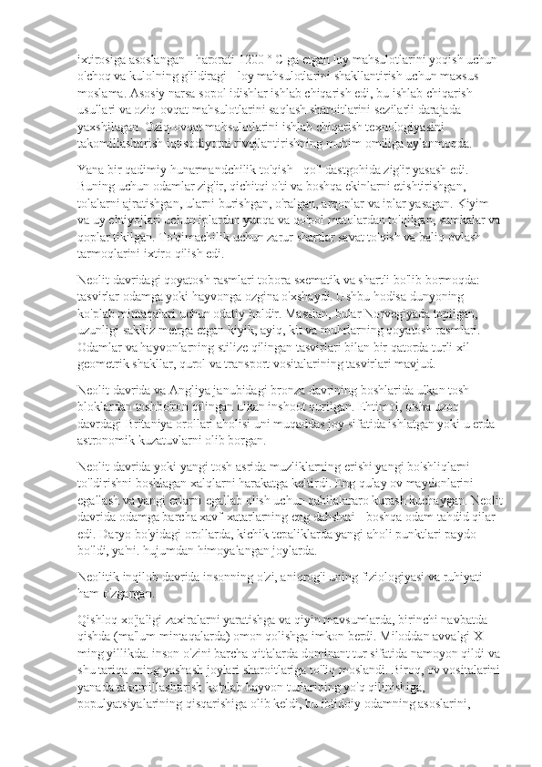 ixtirosiga asoslangan - harorati 1200 ° C ga etgan loy mahsulotlarini yoqish uchun 
o'choq va kulolning g'ildiragi - loy mahsulotlarini shakllantirish uchun maxsus 
moslama. Asosiy narsa sopol idishlar ishlab chiqarish edi, bu ishlab chiqarish 
usullari va oziq-ovqat mahsulotlarini saqlash sharoitlarini sezilarli darajada 
yaxshilagan. Oziq-ovqat mahsulotlarini ishlab chiqarish texnologiyasini 
takomillashtirish iqtisodiyotni rivojlantirishning muhim omiliga aylanmoqda.
Yana bir qadimiy hunarmandchilik to'qish - qo'l dastgohida zig'ir yasash edi. 
Buning uchun odamlar zig'ir, qichitqi o'ti va boshqa ekinlarni etishtirishgan, 
tolalarni ajratishgan, ularni burishgan, o'ralgan, arqonlar va iplar yasagan. Kiyim 
va uy ehtiyojlari uchun iplardan yupqa va qo'pol matolardan to'qilgan, sumkalar va
qoplar tikilgan. To'qimachilik uchun zarur shartlar savat to'qish va baliq ovlash 
tarmoqlarini ixtiro qilish edi.
Neolit  davridagi qoyatosh rasmlari tobora sxematik va shartli bo'lib bormoqda: 
tasvirlar odamga yoki hayvonga ozgina o'xshaydi. Ushbu hodisa dunyoning 
ko'plab mintaqalari uchun odatiy holdir. Masalan, bular Norvegiyada topilgan, 
uzunligi sakkiz metrga etgan kiyik, ayiq, kit va muhrlarning qoyatosh rasmlari. 
Odamlar va hayvonlarning stilize qilingan tasvirlari bilan bir qatorda turli xil 
geometrik shakllar, qurol va transport vositalarining tasvirlari mavjud.
Neolit  davrida va Angliya janubidagi bronza davrining boshlarida ulkan tosh 
bloklardan toshbo'ron qilingan ulkan inshoot qurilgan. Ehtimol, o'sha uzoq 
davrdagi Britaniya orollari aholisi uni muqaddas joy sifatida ishlatgan yoki u erda 
astronomik kuzatuvlarni olib borgan.
Neolit  davrida yoki yangi tosh asrida muzliklarning erishi yangi bo'shliqlarni 
to'ldirishni boshlagan xalqlarni harakatga keltirdi. Eng qulay ov maydonlarini 
egallash va yangi erlarni egallab olish uchun qabilalararo kurash kuchaygan. Neolit
davrida odamga barcha xavf-xatarlarning eng dahshati - boshqa odam tahdid qilar 
edi. Daryo bo'yidagi orollarda, kichik tepaliklarda yangi aholi punktlari paydo 
bo'ldi, ya'ni. hujumdan himoyalangan joylarda.
Neolitik inqilob davrida insonning o'zi, aniqrog'i uning fiziologiyasi va ruhiyati 
ham o'zgargan.
Qishloq xo'jaligi zaxiralarni yaratishga va qiyin mavsumlarda, birinchi navbatda 
qishda (ma'lum mintaqalarda) omon qolishga imkon berdi. Miloddan avvalgi X 
ming yillikda. inson o'zini barcha qit'alarda dominant tur sifatida namoyon qildi va 
shu tariqa uning yashash joylari sharoitlariga to'liq moslandi. Biroq, ov vositalarini
yanada takomillashtirish ko'plab hayvon turlarining yo'q qilinishiga, 
populyatsiyalarining qisqarishiga olib keldi, bu ibtidoiy odamning asoslarini,  