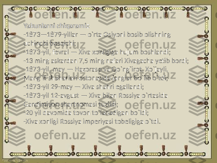 10Yakunlarni chiqaramiz
- 1873—1879-yillar — o`rta Osiyoni bosib olishning 
uchinchi bosqichi;
- 1873-yil, fevral — Xiva xonligiga hujum boshlandi;
- 13 ming askardan 7,5 ming nafari Xivagacha yetib bordi;
- 1873-yil, may — Hazorasp va Qo`ng`irot, Xo`jayli, 
Mang`it shaharlari ostonasida janglar bo`lib o`tdi;
- 1873-yil 29-may — Xiva shahri egallandi;
- 1873-yil 12-avgust — Xiva bilan Rossiya o`rtasida 
Gandimiyon shartnomasi tuzildi;
- 20 yil davomida tovon to`lanadigan bo`ldi;
- Xiva xonligi Rossiya imperiyasi tobeligiga o`tdi. 