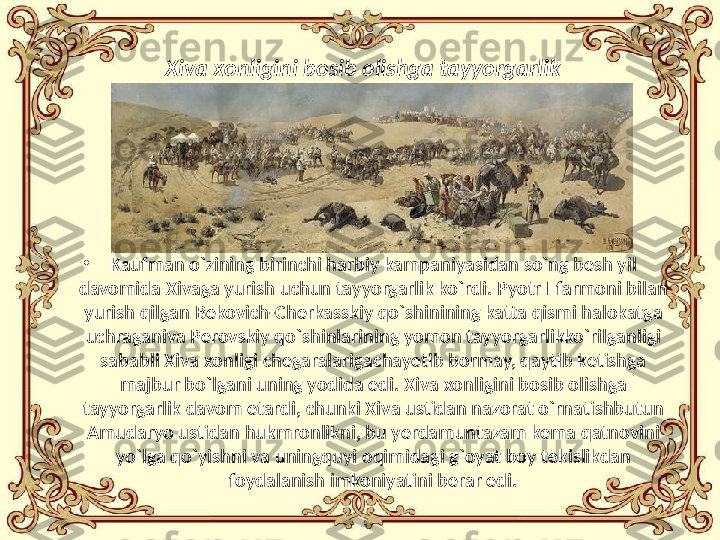 Xiva  xonligini bosib olishga tayyorgarlik
•
Kaufman o`zining birinchi harbiy kampaniyasidan so`ng besh yil 
davomida Xivaga yurish uchun tayyorgarlik ko`rdi. Pyotr I farmoni bilan 
yurish qilgan Bekovich-Cherkasskiy qo`shinining katta qismi halokatga 
uchraganiva Perovskiy qo`shinlarining yomon tayyorgarlikko`rilganligi 
sababli Xiva xonligi chegaralarigachayetib bormay, qaytib ketishga 
majbur bo`lgani uning yodida edi. Xiva xonligini bosib olishga 
tayyorgarlik davom etardi, chunki Xiva ustidan nazorat o`rnatishbutun 
Amudaryo ustidan hukmronlikni, bu yerdamuntazam kema qatnovini 
yo`lga qo`yishni va uningquyi oqimidagi g`oyat boy tekislikdan 
foydalanish   imkoniyatini berar edi. 