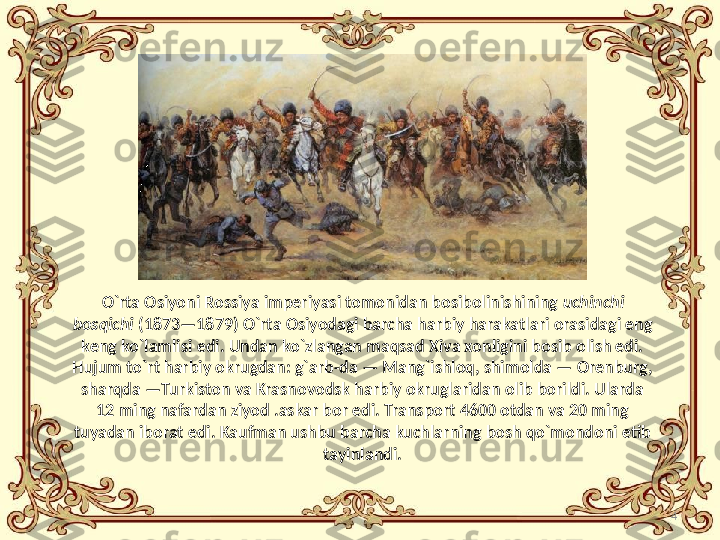 4O`rta Osiyoni Rossiya imperiyasi tomonidan bosibolinishining  uchinchi 
bosqichi  (1873—1879)  O `rta   Osiyodagi barcha harbiy harakatlari orasidagi eng 
keng   ko`lamlisi edi. Undan ko`zlangan maqsad Xiva xonligini bosib olish edi. 
Hujum to`rt harbiy okrugdan: g`arb-da — Mang`ishloq, shimolda — Orenburg, 
sharqda —Turkiston va Krasnovodsk harbiy okruglaridan olib borildi. Ularda 
12 ming nafardan ziyod .askar bor edi. Transport 4600 otdan va 20 ming 
tuyadan iborat edi. Kaufman ushbu barcha kuchlarning bosh qo`mondoni etib 
tayinlandi. 