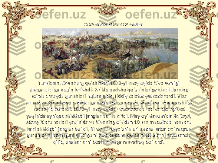 5XIVANING  BOSIB OLINISHI
Turkiston, Orenb ur g qo`shinlari 1873-yil may oyida Xiva xonligi 
chegaralariga yaqin kelishdi. Yo`lda podsho qo`shinlariga xivaliklarning 
ko`plab mayda guruhlari hujum qilib, jiddiy talafot yetkazishardi. Xiva 
vohasi va Amudaryo sohillariga yaqinlashgan sayin xivaliklarning qarshiligi 
kuchayib borardi. 1873-yil may oyida  Hazorasp  qaPasi va  Qo`ng`irot 
yaqinida ayniqsa shiddatli janglar bo`lib o`tdi. May oyi davomida  Xo`jayli, 
Mang`it  shaharlari yaqinida va Xivaning o`zidan 10 krn masofada ham shu 
kabi shiddatli janglar bo`ldi. Biroq Xiva qo`shinlari uncha katta bo`lmagan 
guruhlar bilan hujum qilishgani bois podsho qo`shinlari ularni parokanda 
qilib, shaharlarni bosib olishga muvaffaq bo`lardi. 