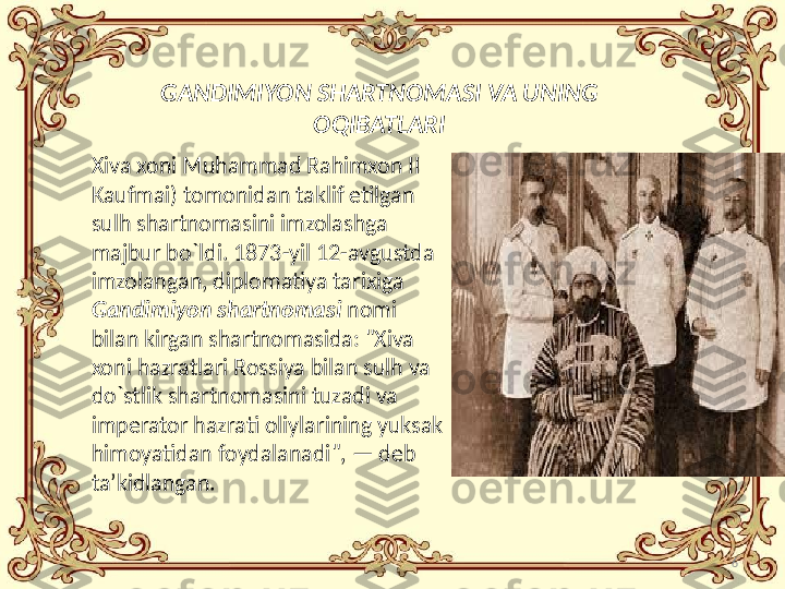 6GANDIMIYON SHARTNOMASI VA UNING 
OQIBATLARI
Xiva xoni Muhammad Rahimxon II 
Kaufmai) tomonidan taklif etilgan 
sulh shartnomasini imzolashga 
majbur bo`ldi. 1873-yil 12-avgustda 
imzolangan, diplomatiya tarixiga 
Gandimiyon shartnomasi  nomi 
bilan kirgan shartnomasida: "Xiva 
xoni hazratlari Rossiya bilan sulh va 
do`stlik shartnomasini tuzadi va 
imperator hazrati oliylarining yuksak 
himoyatidan foydalanadi", — deb 
ta’kidlangan. 