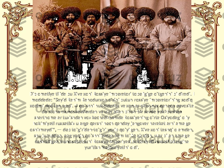 7Diplomatiya tilida bu Xiva xoni Rossiya imperatori tobeligiga o`tganini bildiradi.  I 
moddada: "Sayid Rahim Bahodurxon o`zini butun   rossiya imperatorining sodiq 
xodimi deb tan oladi. U qo`shni hukmdorlar va xonlar bilan har qanaqa bevosita 
do`stona munosabatlardan va ular bilan biron-bir savdo yoki boshqa 
shartnomalar tuzishdan voz kechadi hamda Rossiyaning o`rta Osiyodagi oliy 
hokimiyati ruxsatisiz ularga qarshi hech qanday jangovar harakatlarni amalga 
oshirmaydi", — deb to`g`ridan-to`g`ri yozib qo`yilgan. Xiva xoni tashqi olamdan, 
shu jumladan, eng yaqin qo`shnilardan ham to`liq ajralish, ular bilan amalga 
oshiradigan munosabatlarni Rossiya imperiyasi hokimiyati ruxsati bilangina 
yuritish majburiyatini oldi. 