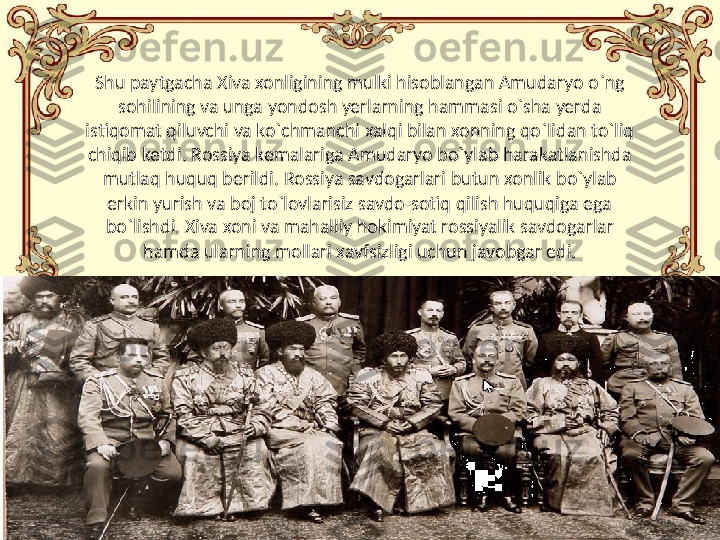 8Shu paytgacha Xiva xonligining mulki hisoblangan Amudaryo o`ng 
sohilining va unga yondosh yerlarning hammasi o`sha yerda 
istiqomat qiluvchi va ko`chmanchi xalqi bilan xonning qo`lidan to`liq 
chiqib ketdi. Rossiya kemalariga Amudaryo bo`ylab harakatlanishda 
mutlaq huquq berildi. Rossiya savdogarlari butun xonlik bo`ylab 
erkin yurish va boj to`lovlarisiz savdo-sotiq qilish huquqiga ega 
bo`lishdi. Xiva xoni va mahalliy hokimiyat rossiyalik savdogarlar 
hamda ularning mollari xavfsizligi uchun javobgar edi. 