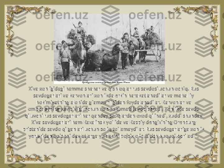 9Xiva xonligidagi hamma shahar va qishloqlar rus savdosi uchun ochiq. Rus 
savdogarlari va karvonlari xonlikda erkin harakatlanadilar va mahalliy 
hokimiyatning alohida g`amxo`rligidan foydalanadilar. Karvonlar va 
omborlarning xavfsizligi uchun xon hukumati javob beradi. Xonlikda savdo 
qiluvchi rus savdogarlari har qanday soliqlardan ozod qilinadi, xuddi shunday 
Xiva savdogarlari ham Kazalinsk yo`lida va Kaspiy dengizining Orenburg 
pristanida savdo qilganlari uchun soliq to`lamaydilar. Rus savdogarlariga xonlik 
yerlaridan qo`shni davlatlarga yuklarini bojsiz olib o`tish huquqi beriladi". 