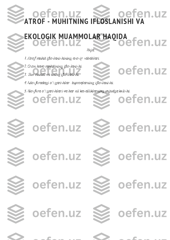 A T R O F   -   M U H I T N I N G   I F L O S L A N I S H I   V A  
E K O L O G I K   M U A M M O L A R   H A Q I D A
Reja:
1.Atrof-muhit ifloslanishining asosiy sabablari.
2.Ozon havo muhitining ifloslanishi.
3. Suv muhiti va uning ifloslanishi.
4.Litosferadagi o’zgarishlar- tuproqlarning ifloslanishi.
5.Biosfera o’zgarishlari va har xil kasalliklarning vujudga kelishi. 