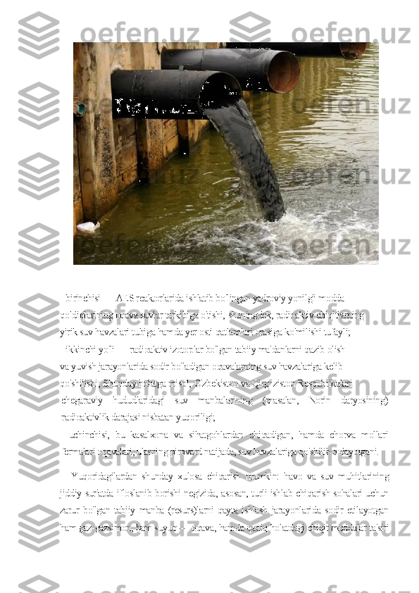  
 
-     birinchisi   —   AES   reaktorlarida   ishlatib   bo'lingan   yadroviy   yonilg'i   modda
qoldiqlarining   oqava   suvlar   tarkibiga   o'tishi,   shuningdek,   radioaktiv   chiqitlarning
yirik   suv   havzalari   tubiga   hamda   yer   osti   qatlamlari   orasiga   ko'milishi   tufayli;
-     ikkinchi   yo'li   —   radioaktiv   izotoplar   bo'lgan   tabiiy   ma'danlarni   qazib   olish
va   yuvish   jarayonlarida   sodir   bo'ladigan   oqavalarning   suv   havzalariga   kelib
qo'shilishi;   Shunday   holatga   misol,   O'zbekiston   va   Qirg'iziston   Respublikalari
chegaraviy   hududlaridagi   suv   manbalarining   (masalan,   Norin   daryosining)
radioaktivlik darajasi nisbatan yuqoriligi;
-   uchinchisi,   bu   kasalxona   va   sihatgohlardan   chiqadigan,   hamda   chorva   mollari
fermalari oqavalari, ularning pirovard natijada, suv havzalariga qo'shilib qolayotgani.
Yuqoridagilardan   shunday   xulosa   chiqarish   mumkin:   havo   va   suv   muhitlarining
jiddiy sur'atda ifloslanib borishi negizida, asosan, turli ishlab chiqarish sohalari uchun
zarur   bo'lgan   tabiiy   manba   (resurs)larni   qayta   ishlash   jarayonlarida   sodir   etilayotgan
ham gaz-gazsimon, ham suyuq — oqava, hamda qattiq holatdagi chiqit moddalar ta'siri 