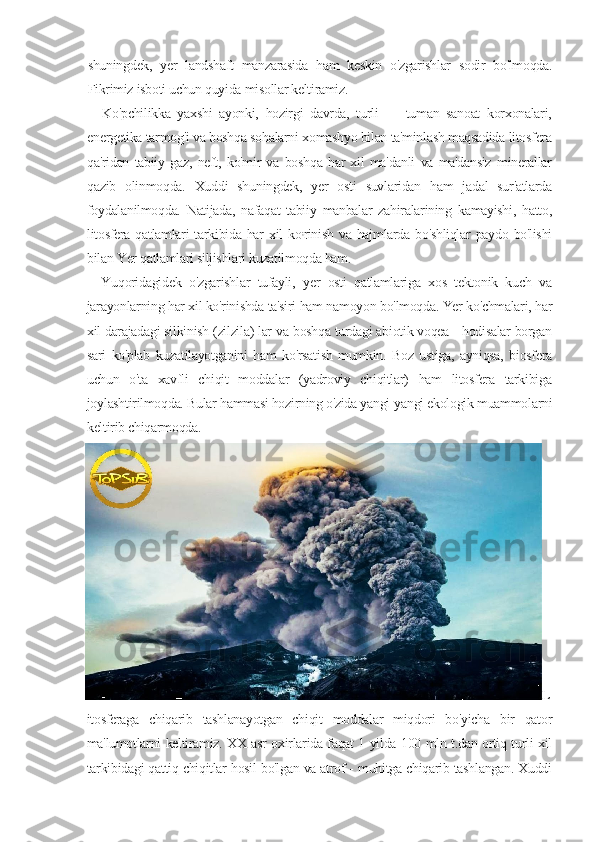 shuningdek,   yer   landshaft   manzarasida   ham   keskin   o'zgarishlar   sodir   bo'lmoqda.
Fikrimiz isboti uchun quyida misollar keltiramiz.
Ko'pchilikka   yaxshi   ayonki,   hozirgi   davrda,   turli   —   tuman   sanoat   korxonalari,
energetika tarmog'i va boshqa sohalarni xomashyo bilan ta'minlash maqsadida litosfera
qa'ridan   tabiiy   gaz,   neft,   ko'mir   va   boshqa   har   xil   ma'danli   va   ma'dansiz   minerallar
qazib   olinmoqda.   Xuddi   shuningdek,   yer   osti   suvlaridan   ham   jadal   sur'atlarda
foydalanilmoqda.   Natijada,   nafaqat   tabiiy   manbalar   zahiralarining   kamayishi,   hatto,
litosfera  qatlamlari  tarkibida har   xil   ko ;
rinish  va  hajmlarda bo'shliqlar   paydo  bo'lishi
bilan Yer qatlamlari siljishlari kuzatilmoqda ham.
Yuqoridagidek   o'zgarishlar   tufayli,   yer   osti   qatlamlariga   xos   tektonik   kuch   va
jarayonlarning har xil ko'rinishda ta'siri ham namoyon bo'lmoqda. Yer ko'chmalari, har
xil darajadagi silkinish (zilzila) lar va boshqa turdagi abiotik voqea - hodisalar borgan
sari   ko'plab   kuzatilayotganini   ham   ko'rsatish   mumkin.   Boz   ustiga,   ayniqsa,   biosfera
uchun   o'ta   xavfli   chiqit   moddalar   (yadroviy   chiqitlar)   ham   litosfera   tarkibiga
joylashtirilmoqda. Bular hammasi hozirning o'zida yangi-yangi ekologik muammolarni
keltirib chiqarmoqda. 
L
itosferaga   chiqarib   tashlanayotgan   chiqit   moddalar   miqdori   bo'yicha   bir   qator
ma'lumotlarni keltiramiz. XX asr oxirlarida faqat 1 yilda 100 mln t.dan ortiq turli xil
tarkibidagi qattiq chiqitlar hosil bo'lgan va atrof - muhitga chiqarib tashlangan. Xuddi 