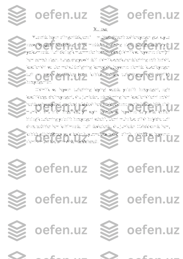 Xulosa   
  Yuqorida bayon qilinganidek, atrof — muhitga chiqarib tashlanayotgan gaz. suyuq
oqava   va   qattiq   holatlardagi   chiqit   moddalar   hozirning   o'zida   tabiatga   katta   ziyon
yetkazmoqda. Turli ekologik muammolar hozir biosfera (o'simlik va hayvonot olami)ni
ham qamrab olgan. Bunga eng yaxshi dalil o'simlik zararkunandalarining ortib borishi,
kasallanishi   va   ular   mahsuldorligining   kamayishi,   hayvonot   olamida   kuzatilayotgan
turli   —   tuman   kasalliklar,   hatto,   ko'plab   biologik   turlarning   yo'qolib   iqirilib)
borayotganidir.
O'simlik   va   hayvon   turlarining   keyingi   vaqtda   yo'qolib   borayotgani,   og'ir
kasalliklarga chalinayotgani, shu jumladan, odamlarning ham kasallanishlarini  ortishi
haqida ashyoviy ma'lumotlarni ta'kidlash ham joizki, axborot manba-laridan bilib olish
mumkin.   Shu   bilan   birgalikda,   yil   sayin   o'simlik   va   hayvonot   dunyosida   ko'plab
biologik turlarning yo'qolib borayotgani sababli, ularni muhofaza qilish bo'yicha turli
chora-tadbirlar ham ko'rilmoqda. Turli davlatlarda, shu jumladan O'zbekistonda ham,
ko'plab  «Qo'riqxona»  va  «Davlat   buyurtmalari»  tashkil  qilinib,  o'simlik  va  hayvonot
olamini muhofaza qilinishidan darak beradi.
  